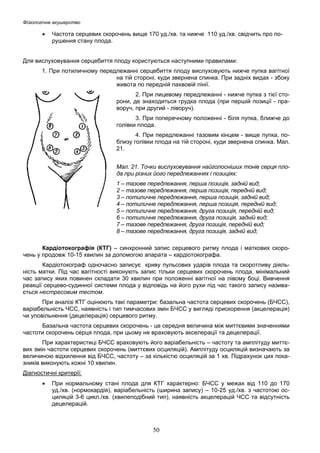 Фізіологічне акушерство

•

Частота серцевих скорочень вище 170 уд./хв. та нижче 110 уд./хв. свідчить про порушення стану плода.

Для вислуховування серцебиття плоду користуються наступними правилами:
1. При потиличному передлежанні серцебиття плоду вислуховують нижче пупка вагітної
на тій стороні, куди звернена спинка. При задніх видах - збоку
живота по передній пахвовій лінії.
2. При лицевому передлежанні - нижче пупка з тієї сторони, де знаходиться грудка плода (при першій позиції - праворуч, при другий - ліворуч).
3. При поперечному положенні - біля пупка, ближче до
голівки плода.
4. При передлежанні тазовим кінцем - вище пупка, поблизу голівки плода на тій стороні, куди звернена спинка. Мал.
21.
Мал. 21. Точки вислуховування найголосніших тонів серця плода при різних його передлежаннях і позиціях:
1 – тазове передлежання, перша позиція, задній вид;
2 – тазове передлежання, перша позиція, передній вид;
3 – потиличне передлежання, перша позиція, задній вид;
4 – потиличне передлежання, перша позиція, передній вид;
5 – потиличне передлежання, друга позиція, передній вид;
6 – потиличне передлежання, друга позиція, задній вид;
7 – тазове передлежання, друга позиція, передній вид;
8 – тазове передлежання, друга позиція, задній вид;
Кардіотокографія (КТГ) – синхронний запис серцевого ритму плода і маткових скорочень у продовж 10-15 хвилин за допомогою апарата – кардіотокографа.
Кардіотокограф одночасно записує криву пульсових ударів плода та скоротливу діяльність матки. Під час вагітності виконують запис тільки серцевих скорочень плода, мінімальний
час запису яких повинен складати 30 хвилин при положенні вагітної на лівому боці. Вивчення
реакції серцево-судинної системи плода у відповідь на його рухи під час такого запису називається нестресовим тестом.
При аналізі КТГ оцінюють такі параметри: базальна частота серцевих скорочень (БЧСС),
варіабельність ЧСС, наявність і тип тимчасових змін БЧСС у вигляді прискорення (акцелерація)
чи уповільнення (децелерація) серцевого ритму.
Базальна частота серцевих скорочень - це середня величина між миттєвими значеннями
частоти скорочень серця плода, при цьому не враховують акселерації та децелерації.
При характеристиці БЧСС враховують його варіабельність – частоту та амплітуду миттєвих змін частоти серцевих скорочень (миттєвих осциляцій). Амплітуду осциляцій визначають за
величиною відхилення від БЧСС, частоту – за кількістю осциляцій за 1 хв. Підрахунок цих показників виконують кожні 10 хвилин.
Діагностичні критерії:
•

При нормальному стані плода для КТГ характерно: БЧСС у межах від 110 до 170
уд./хв. (нормокардія), варіабельність (ширина запису) – 10-25 уд./хв. з частотою осциляцій 3-6 цикл./хв. (хвилеподібний тип), наявність акцелерацій ЧСС та відсутність
децелерацій.

50

 