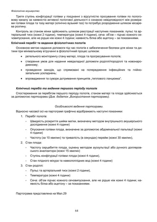 Фізіологічне акушерство

Третя ступінь конфігурації голівки у поєднанні з відсутністю просування голівки по пологовому каналу за наявністю активної пологової діяльності є ознакою невідповідності між розмірами голівки плода та тазу матері (клінічно вузький таз) та потребує розродження шляхом кесарева розтину.
Контроль за станом жінки здійснюють шляхом реєстрації наступних показників: пульс та артеріальний тиск (кожні 2 години), температура (кожні 4 години), сеча: об’єм – підчас кожного сечовипускання, але не рідше ніж кожні 4 години; наявність білка або ацетону – за показаннями.
Клінічний перебіг та ведення фізіологічних пологів
Основною метою надання допомоги під час пологів є забезпечення безпеки для жінки та дитини при мінімальному втручанні в фізіологічний процес шляхом:
•

ретельного моніторингу стану матері, плода та прогресування пологів;

•

створення умов для надання невідкладної допомоги роділлі/породіллі та новонародженому;

•

проведення заходів, що спрямовані на попередження інфекційних та гнійнозапальних ускладнень;

•

впровадження та суворе дотримання принципів „теплового ланцюжка”.

Клінічний перебіг та ведення першого періоду пологів
Спостереження за перебігом першого періоду пологів, станом матері та плода здійснюється
за допомогою партограми (Див. додаток „Використання партограми).
Особливості ведення партограми.
Відносно часової осі на партограмі графічно відображають наступні показники:
1. Перебіг пологів:
-

Швидкість розкриття шийки матки, визначену методом внутрішнього акушерського
дослідження (кожні 4 години)

-

Опускання голівки плода, визначене за допомогою абдомінальної пальпації (кожні
4 години)

-

Частоту (за 10 хвилин) та тривалість (в секундах) перейм (кожні 30 хвилин),

2. Стан плода:
-

Частоту серцебиття плода, оцінену методом аускультації або ручного доплеровського аналізатора (кожні 15 хвилин)

-

Ступінь конфігурації голівки плода (кожні 4 години),

-

Стан плідного міхура та навколоплідних вод (кожні 4 години)

3. Стан роділлі:
-

Пульс та артеріальний тиск (кожні 2 години),

-

Температура (кожні 4 години)

-

Сеча: об’єм підчас кожного сечовипускання, але не рідше ніж кожні 4 години; наявність білка або ацетону – за показаннями.

Партограма представлена на Мал.29

64

 