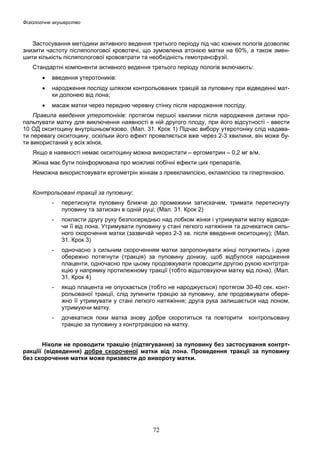 Фізіологічне акушерство

Застосування методики активного ведення третього періоду під час кожних пологів дозволяє
знизити частоту післяпологової кровотечі, що зумовлена атонією матки на 60%, а також зменшити кількість післяпологової крововтрати та необхідність гемотрансфузії.
Стандартні компоненти активного ведення третього періоду пологів включають:
•

введення утеротоників:

•

народження посліду шляхом контрольованих тракцій за пуповину при відведенні матки долонею від лона;

•

масаж матки через передню черевну стінку після народження посліду.

Правила введення утеротоніків: протягом першої хвилини після народження дитини пропальпувати матку для виключення наявності в ній другого плоду, при його відсутності - ввести
10 ОД окситоцину внутрішньом'язово. (Мал. 31. Крок 1) Підчас вибору утеротоніку слід надавати перевагу окситоцину, оскільки його ефект проявляється вже через 2-3 хвилини, він може бути використаний у всіх жінок.
Якщо в наявності немає окситоцину можна використати – ергометрин – 0,2 мг в/м.
Жінка має бути поінформована про можливі побічні ефекти цих препаратів.
Неможна використовувати ергометрін жінкам з прееклампсією, еклампсією та гіпертензією.
Контрольовані тракції за пуповину:
-

перетиснути пуповину ближче до промежини затискачем, тримати перетиснуту
пуповину та затискач в одній руці; (Мал. 31. Крок 2)

-

покласти другу руку безпосередньо над лобком жінки і утримувати матку відводячи її від лона. Утримувати пуповину у стані легкого натяжіння та дочекатися сильного скорочення матки (зазвичай через 2-3 хв. після введення окситоцину); (Мал.
31. Крок 3)

-

одночасно з сильним скороченням матки запропонувати жінці потужитись і дуже
обережно потягнути (тракція) за пуповину донизу, щоб відбулося народження
плаценти, одночасно при цьому продовжувати проводити другою рукою контртракцію у напрямку протилежному тракції (тобто відштовхуючи матку від лона). (Мал.
31. Крок 4)

-

якщо плацента не опускається (тобто не народжується) протягом 30-40 сек. контрольованої тракції, слід зупинити тракцію за пуповину, але продовжувати обережно її утримувати у стані легкого натяжіння; друга рука залишається над лоном,
утримуючи матку.

-

дочекатися поки матка знову добре скоротиться та повторити
тракцію за пуповину з контртракцією на матку.

контрольовану

Ніколи не проводити тракцію (підтягування) за пуповину без застосування контртракціїї (відведення) добре скороченої матки від лона. Проведення тракції за пуповину
без скорочення матки може призвести до вивороту матки.

72

 