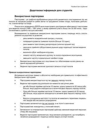 Посібник для студентів

Додатокова інформація для студентів
Використання партограми
Партограма - це графічне відображення результатів динамічного спостереження під час
пологів за процесом розкриття шийки матки та просування голівки плода, пологовою діяльністю, станом матері та плода.
Результати проведеного ВООЗ мультицентрового дослідження ефективності партограми
для ведення пологів (1990 – 1991 роки), у якому прийняли участь більш ніж 35 000 жінок, надали можливість зробити наступні висновки:
Впровадження та правильне використання партограми значно покращує якість спостереження за роділлею та дозволяє:
-

рано виявити незадовільнний прогрес у пологах;

-

попередити розвиток тривалих пологів (більше 16 годин);

-

рано виявити тазо-головну диспропорцію (клінічно вузький таз);

-

своєчасно прийняти обґрунтоване рішення щодо подальшої тактики ведення
пологів;

-

визначити обсяг необхідних втручань;

-

знизити частоту кесарського розтину та полого-підсилення окситоцином;

-

зменшити частоту інтранатальної загибелі плода

•

Використання партограми не є коштовним та є обов’язковим на всіх рівнях надання акушерської допомоги.

•

Ведення партограми виключає одночасні записи в історії пологів

Правила використання партограми
Дотримання наступних правил є абсолютно необхідним для правильного та ефективного
використання партограми.
•

Партограма використовується під час першого періоду пологів.

•

Ведення партограми слід розпочати за наявністю наступних умов:
-

дві або більше перейми протягом 10 хвилин, кожна тривалістю 20 секунд або
більше, якщо роділля знаходиться в латентній фазі першого періоду пологів;

-

Одна або більше перейми протягом 10 хвилин, кожна тривалістю 20 секунд
або більше, якщо роділля знаходиться в активній фазі першого періоду пологів;

-

Відсутні ускладнення вагітності та пологів які вимагають термінових лікувальних заходів або екстреного розродження.

•

Партограма заповнюється під час пологів, а не після їх закінчення.

•

Партограма має знаходитись у пологовій кімнаті;

•

Заповнення та інтерпретацію партограми здійснює навчений медичний персонал
(лікар або акушерка)

•

Ведення партограми припиняється, якщо виникли ускладнення, що потребують
негайного розродження і подальші записи ведуть в історії пологів.

83

 