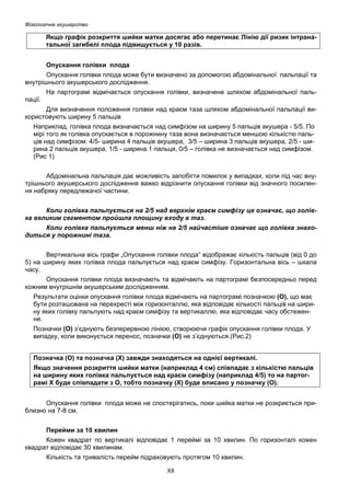 Фізіологічне акушерство

Якщо графік розкриття шийки матки досягає або перетинає Лінію дії ризик інтранатальної загибелі плода підвищується у 10 разів.
Опускання голівки плода
Опускання голівки плода може бути визначено за допомогою абдомінальної пальпації та
внутрішнього акушерського дослідження.
На партограмі відмічається опускання голівки, визначене шляхом абдомінальної пальпації.
Для визначення положення голівки над краєм таза шляхом абдомінальної пальпації використовують ширину 5 пальців
Наприклад, голівка плода визначається над симфізом на ширину 5 пальців акушера - 5/5. По
мірі того як голівка опускається в порожнину таза вона визначається меншою кількістю пальців над симфізом: 4/5- ширина 4 пальців акушера, 3/5 – ширина 3 пальців акушера, 2/5 - ширина 2 пальців акушера, 1/5 - ширина 1 пальця, 0/5 – голівка не визначається над симфізом.
(Рис 1)
Абдомінальна пальпація дає можливість запобігти помилок у випадках, коли під час внутрішнього акушерського дослідження важко відрізнити опускання голівки від значного посилення набряку передлежачої частини.
Коли голівка пальпується на 2/5 над верхнім краєм симфізу це означає, що голівка великим сегментом пройшла площину входу в таз.
Коли голівка пальпується менш ніж на 2/5 найчастіше означає що голівка знаходиться у порожнині таза.
Вертикальна вісь графи „Опускання голівки плода” відображає кількість пальців (від 0 до
5) на ширину яких голівка плода пальпується над краєм симфізу. Горизонтальна вісь – шкала
часу.
Опускання голівки плода визначають та відмічають на партограмі безпосередньо перед
кожним внутрішнім акушерським дослідженням.
Результати оцінки опускання голівки плода відмічають на партограмі позначкою (О), що має
бути розташована на перехресті між горизонталлю, яка відповідає кількості пальців на ширину яких голівку пальпують над краєм симфізу та вертикаллю, яка відповідає часу обстеження.
Позначки (О) з’єднують безперервною лінією, створюючи графік опускання голівки плода. У
випадку, коли виконується перенос, позначки (О) не з’єднуються.(Рис.2)
Позначка (О) та позначка (Х) завжди знаходяться на однієї вертикалі.
Якщо значення розкриття шийки матки (наприклад 4 см) співпадає з кількістю пальців
на ширину яких голівка пальпується над краєм симфізу (наприклад 4/5) то на партограмі Х буде співпадати з О, тобто позначку (Х) буде вписано у позначку (О).
Опускання голівки плода може не спостерігатись, поки шийка матки не розкриється приблизно на 7-8 см.
Перейми за 10 хвилин
Кожен квадрат по вертикалі відповідає 1 переймі за 10 хвилин. По горизонталі кожен
квадрат відповідає 30 хвилинам.
Кількість та тривалість перейм підраховують протягом 10 хвилин.

88

 