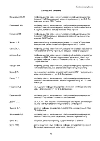 Посібник для студентів

Авторський колектив
Венцківський Б.М.

професор, доктор медичних наук, завідувач кафедри акушерства і
гінекології №1 Національного медичного університету ім. О.О. Богомольця, чл.-кор. АМН України

Камінський В.В.

професор, доктор медичних наук, завідувач кафедри акушерства і
гінекології Національної медичної академії післядипломної освіти
ім. Шупіка, головний акушер-гінеколог МОЗ України

Грищенко В.І.

професор, доктор медичних наук, завідувач кафедри акушерства і
гінекології №1 Харківського державного медичного університету,
академік АМН України

Жилка Н. Я.

начальник відділу охорони репродуктивного здоров’я Управління
материнства, дитинства та санаторної справи МОЗ України

Сенчук А.Я.

професор, доктор медичних наук, завідуючий кафедри акушерства
та гінекології Інституту української асоціації народної медицини

Астахов В.М.

професор, доктор медичних наук, завідуючий кафедри акушерства
та гінекології №2 Донецького державного медичного університету,
професор кафедри психології Донецького Інституту Психології та
Підприємництва

Бесєдін В.М.

професор, доктор медичних наук, завідувач кафедрою акушерства
та гінекології Львівського державного медичного університету

Бурка О.А.

к.м.н., асистент кафедри акушерства і гінекології №1 Національного
медичного університету ім. О.О. Богомольця

Гнатко О.П.

професор, доктор медичних наук, завідувач кафедри акушерства і
гінекології №2 Національного медичного університету ім.. О.О. Богомольця

Гордєєва Г.Д.

к.м.н., доцент кафедри акушерства і гінекології №1 Національного
медичного університету ім. О.О. Богомольця

Громова А.М.

професор, доктор медичних наук, завідувач кафедри акушерства і
гінекології Полтавської стоматологічної академії

Дудіна О.О.

к.м.н., с.н.с., зав. відділом охорони здоров’я матері та дитини Українського Інституту стратегічних досліджень МОЗ України

Єщенко О.Г.

асистент кафедри акушерства, гінекології та репродуктології НМАПО ім.Шупика

Зелінський О.О.

професор, доктор медичних наук, завідувач кафедри акушерства і
гінекології №2 Одеського державного медичного університету

Іркіна Т.К.

заступник директора Проекту „Здоров’я матері та дитини”

Круть Ю.Я.

доктор медичних наук, професор кафедри акушерства і гінекології
Запорізького державного медичного університету

95

 