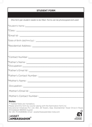 STUDENT FORM



   One form per student needs to be filled. Forms can be photocopied and used.


*Student’s Name :

*Class :

*Email Id :

*Date of Birth (dd/mm/yy) :

*Residential Address :




*Contact Number :

* Father’s Name :
*Occupation :
*Father’s Email Id :

*Father’s Contact Number :

*Mother’s Name :

 Occupation :

 Mother’s Email Id :

 Mother’s Contact Number :

 Notes
 * marked fields are mandatory
Please send this form by courier (along with the Nomination form) to:
Educational Initiatives Pvt. Ltd. 302, JB Towers, Opp. Doordarshan Tower Drive-in Road,
Ahmedabad 380054 Gujarat
Tel: (91) 79 40269696, Email : assetambassador@ei-india.com
 