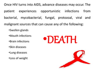 Once HIV turns into AIDS, advance diseases may occur. The
patient experiences opportunistic infections from
bacterial, mycobacterial, fungal, protozoal, viral and
malignant sources that can cause any of the following:
•Swollen glands
•Mouth infections
•Brain infections
•Skin diseases
•Lung diseases
•Loss of weight
•DEATH
 