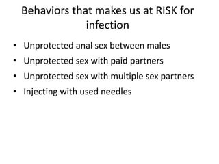 Behaviors that makes us at RISK for
infection
• Unprotected anal sex between males
• Unprotected sex with paid partners
• Unprotected sex with multiple sex partners
• Injecting with used needles
 