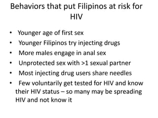 Behaviors that put Filipinos at risk for
HIV
• Younger age of first sex
• Younger Filipinos try injecting drugs
• More males engage in anal sex
• Unprotected sex with >1 sexual partner
• Most injecting drug users share needles
• Few voluntarily get tested for HIV and know
their HIV status – so many may be spreading
HIV and not know it
 