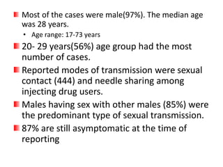 Most of the cases were male(97%). The median age
was 28 years.
• Age range: 17-73 years
20- 29 years(56%) age group had the most
number of cases.
Reported modes of transmission were sexual
contact (444) and needle sharing among
injecting drug users.
Males having sex with other males (85%) were
the predominant type of sexual transmission.
87% are still asymptomatic at the time of
reporting
 
