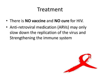 Treatment
• There is NO vaccine and NO cure for HIV.
• Anti-retroviral medication (ARVs) may only
slow down the replication of the virus and
Strengthening the immune system
 