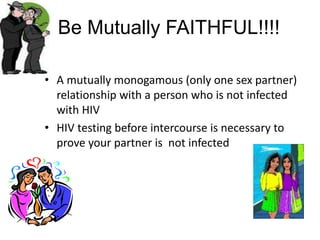 Be Mutually FAITHFUL!!!!
• A mutually monogamous (only one sex partner)
relationship with a person who is not infected
with HIV
• HIV testing before intercourse is necessary to
prove your partner is not infected
 