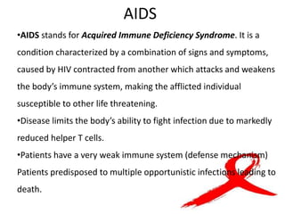 AIDS
•AIDS stands for Acquired Immune Deficiency Syndrome. It is a
condition characterized by a combination of signs and symptoms,
caused by HIV contracted from another which attacks and weakens
the body’s immune system, making the afflicted individual
susceptible to other life threatening.
•Disease limits the body’s ability to fight infection due to markedly
reduced helper T cells.
•Patients have a very weak immune system (defense mechanism)
Patients predisposed to multiple opportunistic infections leading to
death.
 