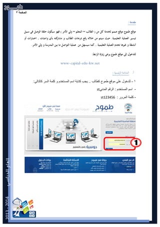 ‫ﺔ‬ ‫ﺣ‬ ‫ﻔ‬ ‫ﺻ‬|3‫ﺍﻟﺻﻔﺣﺔ‬۳
: ‫ﻣﻘﺪﻣﺔ‬
‫اﻟﻄﺎﻟﺐ‬ ) ‫ﻣﻦ‬ ‫ﻛﻞ‬ ‫ﻟﺨﺪﻣﺔ‬ ‫ﺻﻤﻢ‬ ‫ﻣﻮﻗﻊ‬ ‫ﻃﻤﻮح‬ ‫ﻣﻮﻗﻊ‬–‫اﻟﻤﻌﻠﻢ‬–‫ﺳﺒﻴﻞ‬ ‫ﻓﻲ‬ ‫اﻟﻮﺻﻞ‬ ‫ﺣﻠﻘﺔ‬ ‫ﺳﻴﻜﻮن‬ ‫ﻓﻬﻮ‬ ( ‫اﻷﻣﺮ‬ ‫وﻟﻲ‬
‫اﻟﻌﻤﻠﻴﺔ‬ ‫ﺗﻴﺴﻴﺮ‬‫أو‬ ‫اﺧﺘﺒﺎرات‬ , ‫واﺟﺒﺎت‬ ‫ﺑﺄي‬ ‫ﻛﺘﻪ‬‫ﻣﺸﺎر‬ ‫و‬ ‫اﻟﻄﺎﻟﺐ‬ ‫درﺟﺎت‬ ‫رﻓﻊ‬ ‫ﺧﻼﻟﻪ‬ ‫ﻣﻦ‬ ‫ﺳﻴﺘﻢ‬ ‫ﺣﻴﺚ‬ .‫اﻟﺘﻌﻠﻴﻤﻴﺔ‬
.‫اﻷﻣﺮ‬ ‫وﻟﻲ‬ ‫و‬ ‫اﻟﻤﺪرﺳﺔ‬ ‫ﺑﻴﻦ‬ ‫ﻣﺎ‬ ‫اﻟﺘﻮاﺻﻞ‬ ‫ﻋﻤﻠﻴﺔ‬ ‫ﻣﻦ‬ ‫ﺳﻴﺴﻬﻞ‬ ‫ﻛﻤﺎ‬.. ‫اﻟﺘﻌﻠﻴﻤﻴﺔ‬ ‫اﻟﻌﻤﻠﻴﺔ‬ ‫ﺗﺨﺪم‬ ‫ﻏﻴﺮﻫﺎ‬ ‫و‬ ‫أﻧﺸﻄﺔ‬
:‫اﺑﻂ‬‫ﺮ‬‫اﻟ‬ ‫زﻳﺎرة‬ ‫ﻳﺮﺟﻰ‬ ‫ﻃﻤﻮح‬ ‫ﻣﻮﻗﻊ‬ ‫إﻟﻰ‬ ‫ﻟﻠﺪﺧﻮل‬
www-capital-edu-kw.net
‫أ‬.: ‫ﺋﻴﺴﻴﺔ‬‫ﺮ‬‫اﻟ‬ ‫اﻟﺸﺎﺷﺔ‬
۱-‫ﻣﻭﻗﻊ‬ ‫ﻋﻠﻰ‬ ‫ﻟﻠﺩﺧﻭﻝ‬‫ﻁ‬‫ﻣﻭﺡ‬‫ﻛ‬‫ﻁﺎﻟﺏ‬‫ﺍﻟﺳﺭ‬ ‫ﻛﻠﻣﺔ‬ ‫ﻭ‬ ‫ﺍﻟﻣﺳﺗﺧﺩﻡ‬ ‫ﺍﺳﻡ‬ ‫ﻛﺗﺎﺑﺔ‬ ‫ﻳﺟﺏ‬ ..:‫ﻛﺎﻟﺗﺎﻟﻲ‬
-‫ﺍﻟﻣﺩﻧﻲ‬ ‫ﺍﻟﺭﻗﻡ‬ : ‫ﺍﻟﻣﺳﺗﺧﺩﻡ‬ ‫ﺍﺳﻡ‬st
-: ‫ﺍﻟﻣﺭﻭﺭ‬ ‫ﻛﻠﻣﺔ‬st123456
 