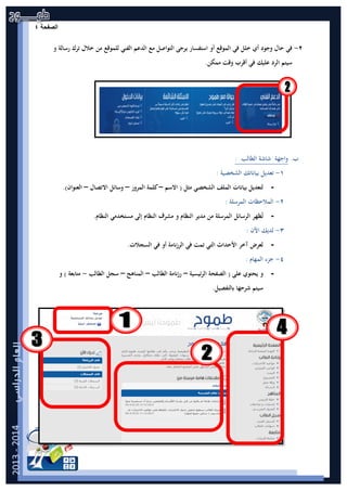 ‫ﺔ‬ ‫ﺣ‬ ‫ﻔ‬ ‫ﺻ‬|4‫ﺍﻟﺻﻔﺣﺔ‬٤
٢-‫و‬ ‫رﺳﺎﻟﺔ‬ ‫ﺗﺮك‬ ‫ﺧﻼل‬ ‫ﻣﻦ‬ ‫ﻟﻠﻤﻮﻗﻊ‬ ‫اﻟﻔﻨﻲ‬ ‫اﻟﺪﻋﻢ‬ ‫ﻣﻊ‬ ‫اﻟﺘﻮاﺻﻞ‬ ‫ﻳﺮﺟﻰ‬ ‫اﺳﺘﻔﺴﺎر‬ ‫أو‬ ‫اﻟﻤﻮﻗﻊ‬ ‫ﻓﻲ‬ ‫ﺧﻠﻞ‬ ‫أي‬ ‫وﺟﻮد‬ ‫ﺣﺎل‬ ‫ﻓﻲ‬
.‫ﻣﻤﻜﻦ‬ ‫وﻗﺖ‬ ‫أﻗﺮب‬ ‫ﻓﻲ‬ ‫ﻋﻠﻴﻚ‬ ‫اﻟﺮد‬ ‫ﺳﻴﺘﻢ‬
‫ب‬.‫ﺷﺎﺷﺔ‬ ‫واﺟﻬﺔ‬‫ا‬‫ﻟﻄﺎﻟﺐ‬:
١-: ‫اﻟﺸﺨﺼﻴﺔ‬ ‫ﺑﻴﺎﻧﺎﺗﻚ‬ ‫ﺗﻌﺪﻳﻞ‬
-‫ﻟﺘﻌ‬‫اﻟﺸﺨﺼﻲ‬ ‫اﻟﻤﻠﻒ‬ ‫ﺑﻴﺎﻧﺎت‬ ‫ﺪﻳﻞ‬‫اﻻﺳﻢ‬ ) ‫ﻣﺜﻞ‬–‫اﻟﻤﺮور‬ ‫ﻛﻠﻤﺔ‬–‫اﻻﺗﺼﺎل‬ ‫وﺳﺎﺋﻞ‬–.(‫اﻟﻌﻨﻮان‬
٢-: ‫اﻟﻤﺮﺳﻠﺔ‬ ‫اﻟﻤﻼﺣﻈﺎت‬
-‫اﻟﻨﻈﺎم‬ ‫ﻣﺪﻳﺮ‬ ‫ﻣﻦ‬ ‫اﻟﻤﺮﺳﻠﺔ‬ ‫اﻟﺮﺳﺎﺋﻞ‬ ‫ﻈﻬﺮ‬ُ‫ﺗ‬‫ﻣﺴﺘﺨﺪﻣﻲ‬ ‫إﻟﻰ‬ ‫اﻟﻨﻈﺎم‬ ‫ﻣﺸﺮف‬ ‫و‬.‫اﻟﻨﻈﺎم‬
٣-: ‫اﻵن‬ ‫ﻟﺪﻳﻚ‬
-.‫اﻟﺴﺠﻼت‬ ‫ﻓﻲ‬ ‫أو‬ ‫اﻟﺮزﻧﺎﻣﺔ‬ ‫ﻓﻲ‬ ‫ﺗﻤﺖ‬ ‫اﻟﺘﻲ‬ ‫اﻷﺣﺪاث‬ ‫آﺧﺮ‬ ‫ﻟﻌﺮض‬
٤-: ‫اﻟﻤﻬﺎم‬ ‫ﺟﺰء‬
-‫اﻟﺮﺋﻴﺴﻴﺔ‬ ‫اﻟﺼﻔﺤﺔ‬ ) ‫ﻋﻠﻰ‬ ‫ﻳﺤﺘﻮي‬ ‫و‬–‫اﻟﻄﺎﻟﺐ‬ ‫رزﻧﺎﻣﺔ‬–‫اﻟﻤﻨﺎﻫﺞ‬–‫اﻟﻄﺎﻟﺐ‬ ‫ﺳﺠﻞ‬-‫ﻣﺘﺎﺑﻌﺔ‬‫و‬ (
.‫ﺑﺎﻟﺘﻔﺼﻴﻞ‬ ‫ﺷﺮﺣﻬﺎ‬ ‫ﺳﻴﺘﻢ‬
 