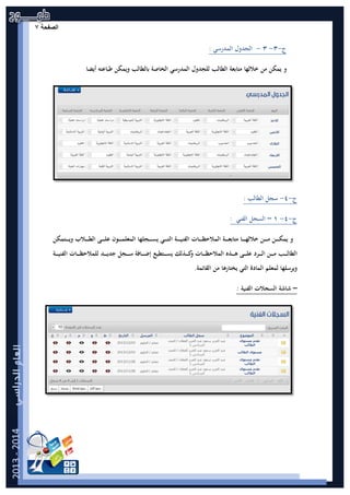 ‫ﺔ‬ ‫ﺣ‬ ‫ﻔ‬ ‫ﺻ‬|7‫ﺍﻟﺻﻔﺣﺔ‬۷
‫ج‬-٣-٣-‫اﻟﻤﺪرﺳﻲ‬ ‫اﻟﺠﺪول‬:
‫ﻣﺘﺎﺑﻌﺔ‬ ‫ﺧﻼﻟﻬﺎ‬ ‫ﻣﻦ‬ ‫ﻳﻤﻜﻦ‬ ‫و‬‫ا‬‫ﻟﻄﺎﻟﺐ‬‫أﻳﻀﺎ‬ ‫ﻃﺒﺎﻋﺘﻪ‬ ‫وﻳﻤﻜﻦ‬ ‫ﺑﺎﻟﻄﺎﻟﺐ‬ ‫اﻟﺨﺎﺻﺔ‬ ‫اﻟﻤﺪرﺳﻲ‬ ‫ﻟﻠﺠﺪول‬
‫ج‬-٤-‫اﻟﻄﺎﻟﺐ‬ ‫ﺳﺠﻞ‬:
‫ج‬-٤-١–‫اﻟﻔﻨﻲ‬ ‫اﻟﺴﺠﻞ‬:
‫ـﺔ‬‫ـ‬‫ـ‬‫ـ‬‫ـ‬‫ـ‬‫ﻌ‬‫ﻣﺘﺎﺑ‬ ‫ـﺎ‬‫ـ‬‫ـ‬‫ـ‬‫ـ‬‫ـ‬‫ﻬ‬‫ﺧﻼﻟ‬ ‫ـﻦ‬‫ـ‬‫ـ‬‫ـ‬‫ـ‬‫ـ‬‫ﻣ‬ ‫ـﻦ‬‫ـ‬‫ـ‬‫ـ‬‫ـ‬‫ـ‬‫ﻜ‬‫ﻳﻤ‬ ‫و‬‫ـﺔ‬‫ـ‬‫ـ‬‫ـ‬‫ـ‬‫ـ‬‫ﻴ‬‫اﻟﻔﻨ‬ ‫ـﺎت‬‫ـ‬‫ـ‬‫ـ‬‫ـ‬‫ـ‬‫ﻈ‬‫اﻟﻤﻼﺣ‬‫ـﺘﻤﻜﻦ‬‫ـ‬‫ـ‬‫ـ‬‫ـ‬‫ـ‬‫ﻳ‬‫و‬ ‫ـﻼب‬‫ـ‬‫ـ‬‫ـ‬‫ـ‬‫ـ‬‫ﻄ‬‫اﻟ‬ ‫ـﻰ‬‫ـ‬‫ـ‬‫ـ‬‫ـ‬‫ـ‬‫ﻠ‬‫ﻋ‬ ‫ـﻮن‬‫ـ‬‫ـ‬‫ـ‬‫ـ‬‫ـ‬‫ﻤ‬‫اﻟﻤﻌﻠ‬ ‫ـﺠﻠﻬﺎ‬‫ـ‬‫ـ‬‫ـ‬‫ـ‬‫ـ‬‫ﺴ‬‫ﻳ‬ ‫ـﻲ‬‫ـ‬‫ـ‬‫ـ‬‫ـ‬‫ـ‬‫ﺘ‬‫اﻟ‬
‫ا‬‫ـﺐ‬‫ـ‬‫ـ‬‫ـ‬‫ـ‬‫ـ‬‫ﻟ‬‫ﻟﻄﺎ‬‫ﺟ‬ ‫ـﺠﻞ‬‫ـ‬‫ـ‬‫ـ‬‫ـ‬‫ـ‬‫ﺳ‬ ‫ـﺎﻓﺔ‬‫ـ‬‫ـ‬‫ـ‬‫ـ‬‫ـ‬‫ﺿ‬‫إ‬ ‫ـﺘﻄﻴﻊ‬‫ـ‬‫ـ‬‫ـ‬‫ـ‬‫ـ‬‫ﺴ‬‫ﻳ‬ ‫ـﺬﻟﻚ‬‫ـ‬‫ـ‬‫ـ‬‫ـ‬‫ـ‬‫ﻛ‬‫و‬ ‫ـﺎت‬‫ـ‬‫ـ‬‫ـ‬‫ـ‬‫ـ‬‫ﻈ‬‫اﻟﻤﻼﺣ‬ ‫ـﺬﻩ‬‫ـ‬‫ـ‬‫ـ‬‫ـ‬‫ـ‬‫ﻫ‬ ‫ـﻰ‬‫ـ‬‫ـ‬‫ـ‬‫ـ‬‫ـ‬‫ﻠ‬‫ﻋ‬ ‫ـﺮد‬‫ـ‬‫ـ‬‫ـ‬‫ـ‬‫ـ‬‫ﻟ‬‫ا‬ ‫ـﻦ‬‫ـ‬‫ـ‬‫ـ‬‫ـ‬‫ـ‬‫ﻣ‬‫ﻟ‬ ‫ـﺪ‬‫ـ‬‫ـ‬‫ـ‬‫ـ‬‫ـ‬‫ﻳ‬‫ﺪ‬‫ـﺔ‬‫ـ‬‫ـ‬‫ـ‬‫ـ‬‫ـ‬‫ﻴ‬‫اﻟﻔﻨ‬ ‫ـﺎت‬‫ـ‬‫ـ‬‫ـ‬‫ـ‬‫ـ‬‫ﻈ‬‫ﻠﻤﻼﺣ‬
‫اﻟﻘﺎﺋﻤﺔ‬ ‫ﻣﻦ‬ ‫ﻳﺨﺘﺎرﻫﺎ‬ ‫اﻟﺘﻲ‬ ‫اﻟﻤﺎدة‬ ‫ﻟﻤﻌﻠﻢ‬ ‫وﻳﺮﺳﻠﻬﺎ‬.
–: ‫اﻟﻔﻨﻴﺔ‬ ‫اﻟﺴﺠﻼت‬ ‫ﺷﺎﺷﺔ‬
 