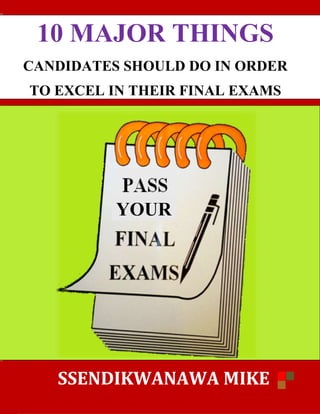 10 MAJOR THINGS
CANDIDATES SHOULD DO IN ORDER
TO EXCEL IN THEIR FINAL EXAMS
SSENDIKWANAWA
YOUR
10 MAJOR THINGS
CANDIDATES SHOULD DO IN ORDER
TO EXCEL IN THEIR FINAL EXAMS
SSENDIKWANAWA MIKE
YOUR
10 MAJOR THINGS
CANDIDATES SHOULD DO IN ORDER
TO EXCEL IN THEIR FINAL EXAMS
MIKE
 