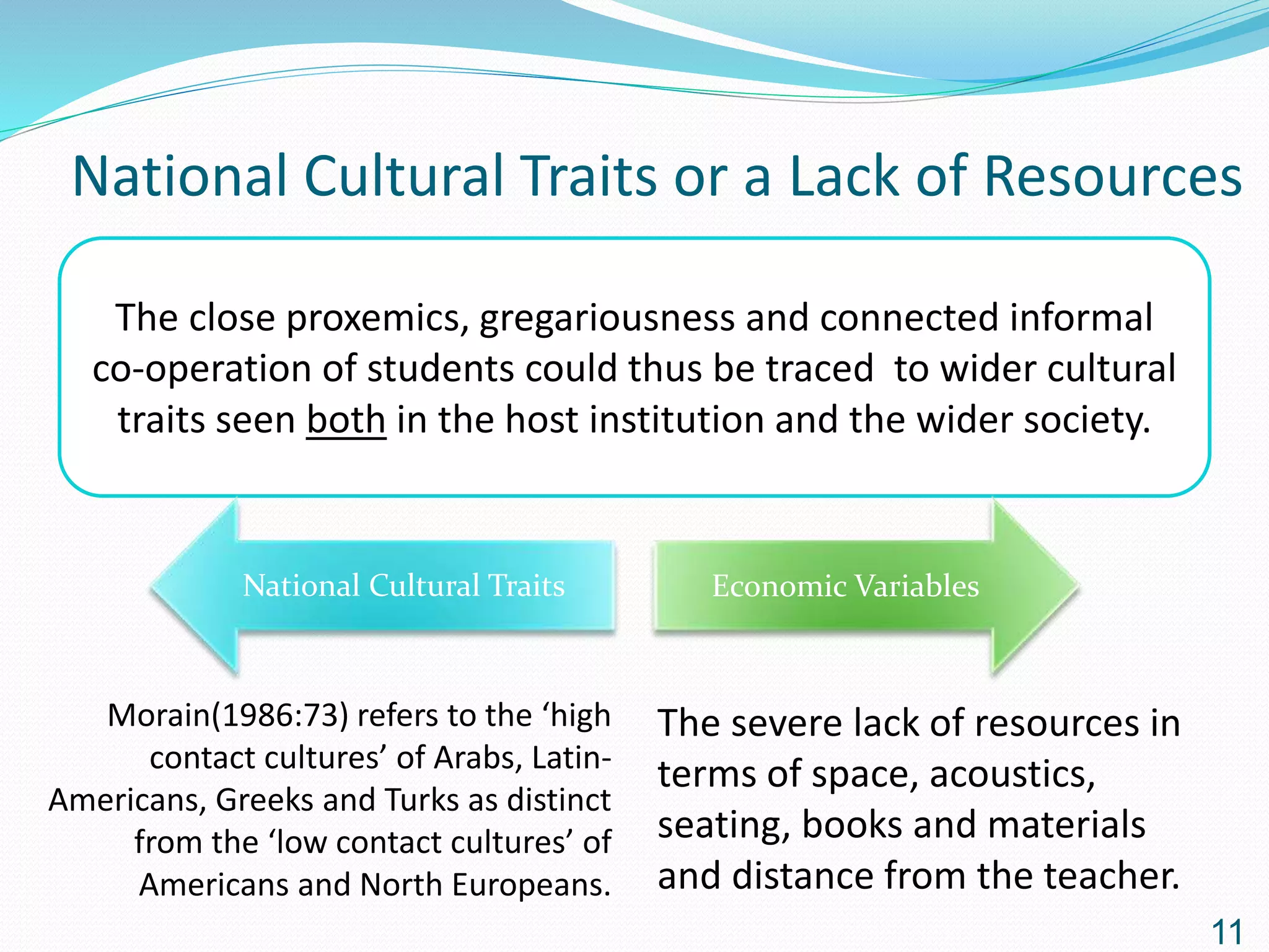 National Cultural Traits or a Lack of Resources
The close proxemics, gregariousness and connected informal
co-operation of students could thus be traced to wider cultural
traits seen both in the host institution and the wider society.
National Cultural Traits Economic Variables
The severe lack of resources in
terms of space, acoustics,
seating, books and materials
and distance from the teacher.
Morain(1986:73) refers to the ‘high
contact cultures’ of Arabs, Latin-
Americans, Greeks and Turks as distinct
from the ‘low contact cultures’ of
Americans and North Europeans.
11
 