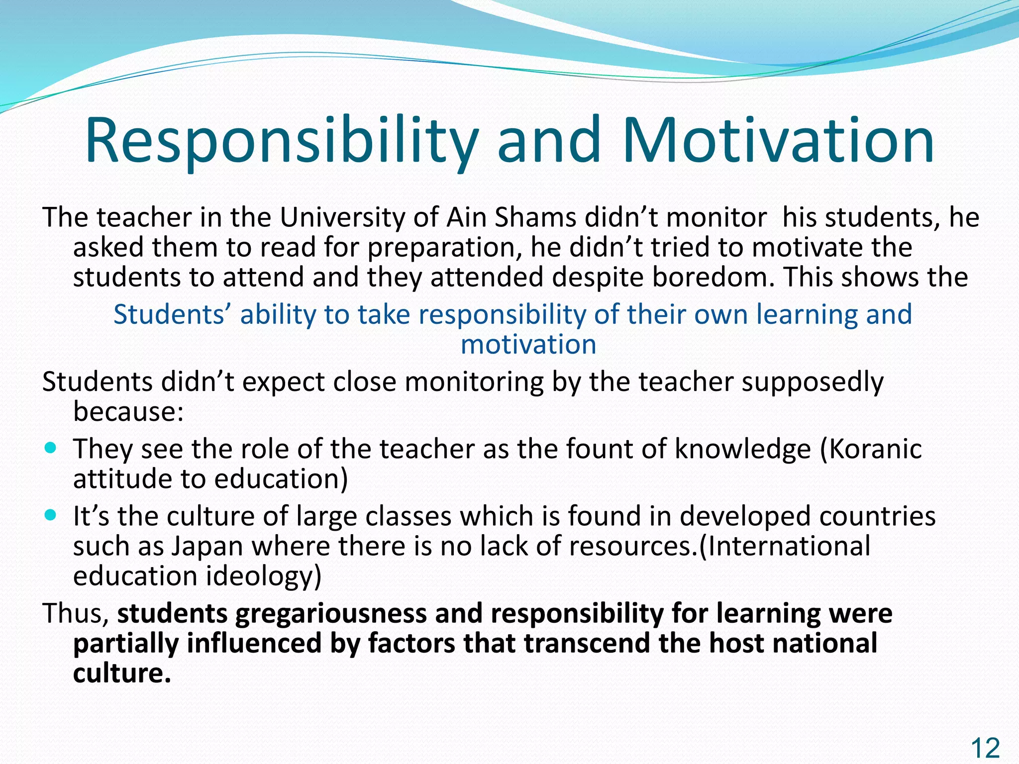 Responsibility and Motivation
The teacher in the University of Ain Shams didn’t monitor his students, he
asked them to read for preparation, he didn’t tried to motivate the
students to attend and they attended despite boredom. This shows the
Students’ ability to take responsibility of their own learning and
motivation
Students didn’t expect close monitoring by the teacher supposedly
because:
 They see the role of the teacher as the fount of knowledge (Koranic
attitude to education)
 It’s the culture of large classes which is found in developed countries
such as Japan where there is no lack of resources.(International
education ideology)
Thus, students gregariousness and responsibility for learning were
partially influenced by factors that transcend the host national
culture.
12
 