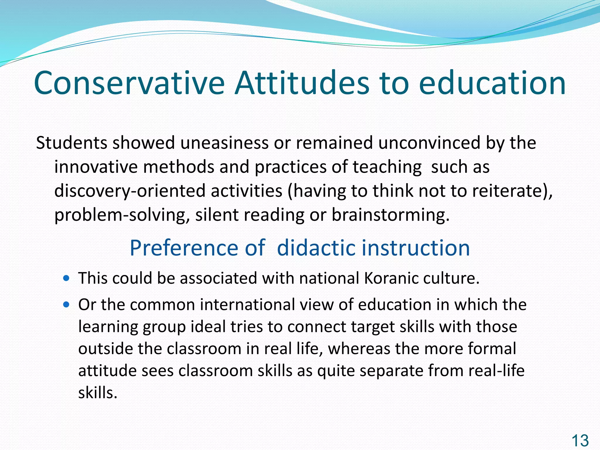Conservative Attitudes to education
Students showed uneasiness or remained unconvinced by the
innovative methods and practices of teaching such as
discovery-oriented activities (having to think not to reiterate),
problem-solving, silent reading or brainstorming.
Preference of didactic instruction
 This could be associated with national Koranic culture.
 Or the common international view of education in which the
learning group ideal tries to connect target skills with those
outside the classroom in real life, whereas the more formal
attitude sees classroom skills as quite separate from real-life
skills.
13
 