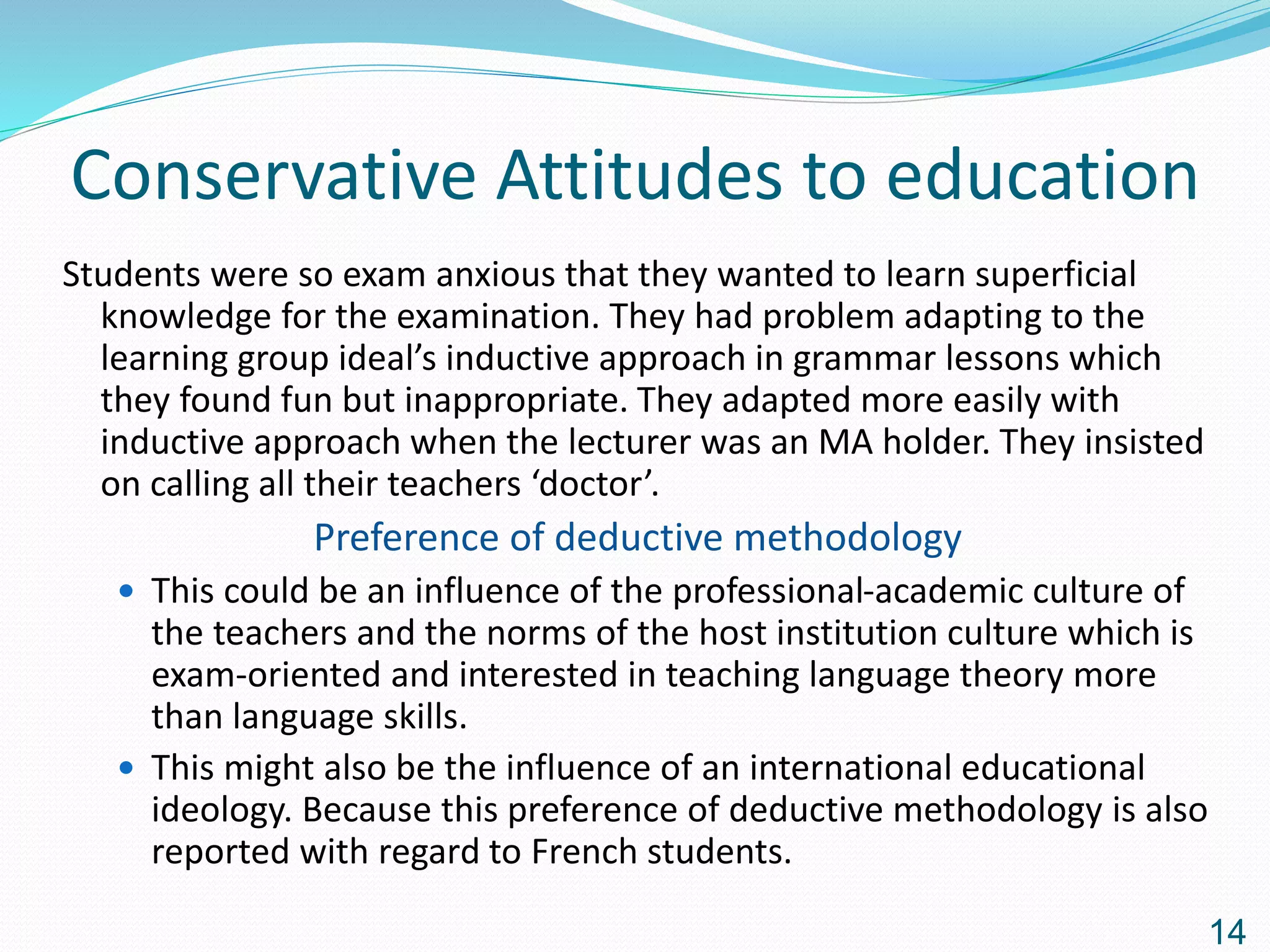 Conservative Attitudes to education
Students were so exam anxious that they wanted to learn superficial
knowledge for the examination. They had problem adapting to the
learning group ideal’s inductive approach in grammar lessons which
they found fun but inappropriate. They adapted more easily with
inductive approach when the lecturer was an MA holder. They insisted
on calling all their teachers ‘doctor’.
Preference of deductive methodology
 This could be an influence of the professional-academic culture of
the teachers and the norms of the host institution culture which is
exam-oriented and interested in teaching language theory more
than language skills.
 This might also be the influence of an international educational
ideology. Because this preference of deductive methodology is also
reported with regard to French students.
14
 