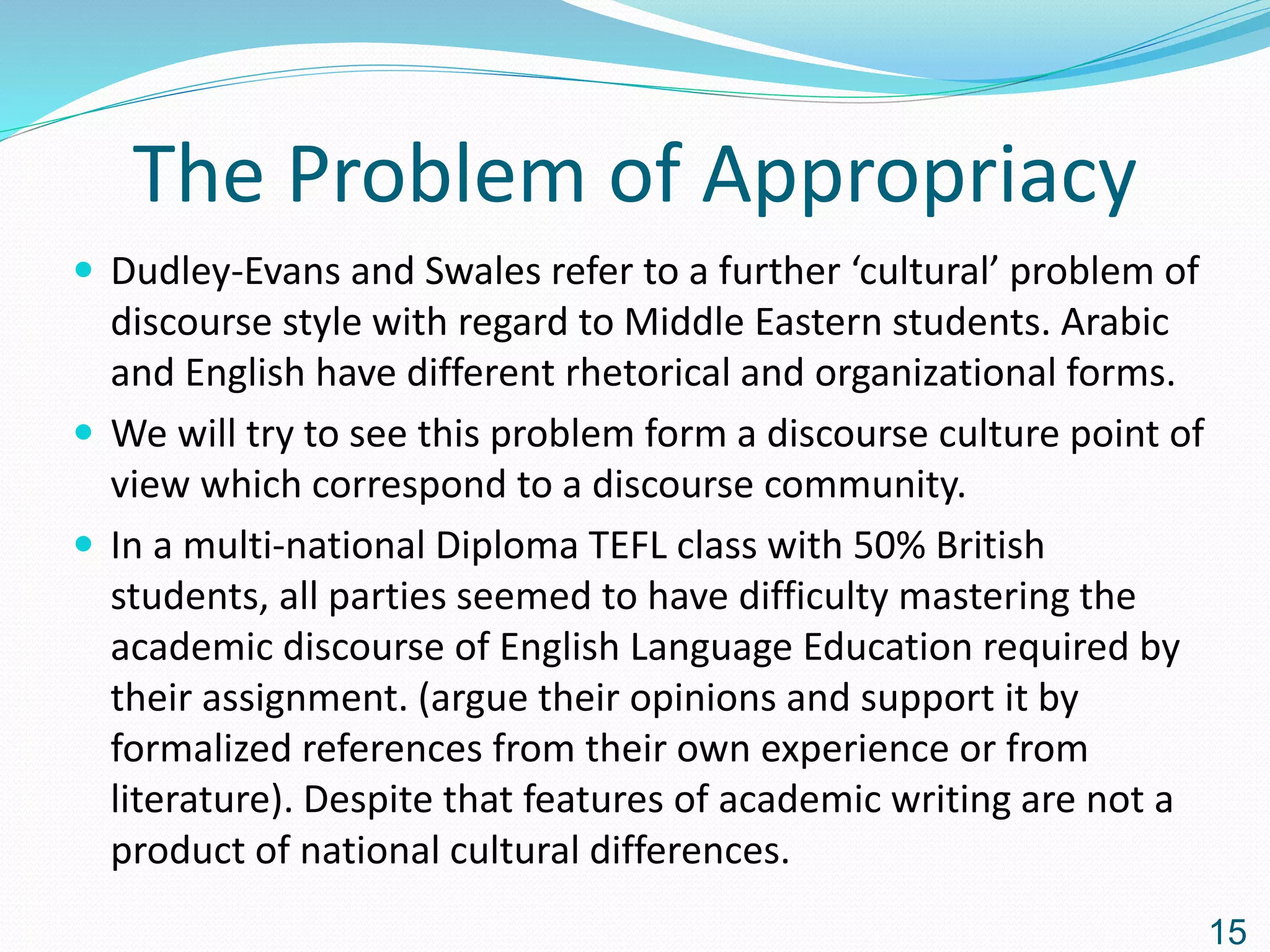 The Problem of Appropriacy
 Dudley-Evans and Swales refer to a further ‘cultural’ problem of
discourse style with regard to Middle Eastern students. Arabic
and English have different rhetorical and organizational forms.
 We will try to see this problem form a discourse culture point of
view which correspond to a discourse community.
 In a multi-national Diploma TEFL class with 50% British
students, all parties seemed to have difficulty mastering the
academic discourse of English Language Education required by
their assignment. (argue their opinions and support it by
formalized references from their own experience or from
literature). Despite that features of academic writing are not a
product of national cultural differences.
15
 