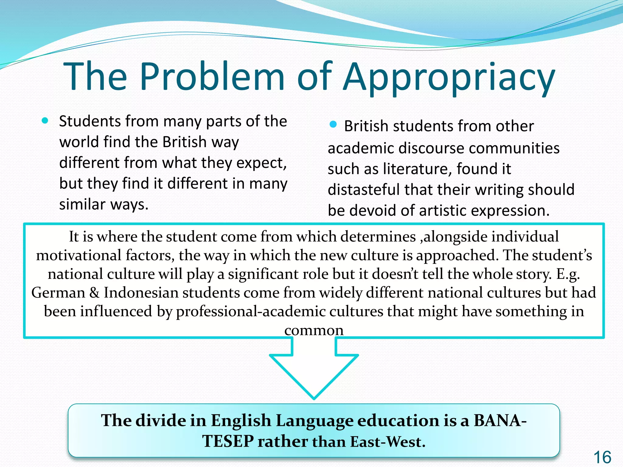 The Problem of Appropriacy
 Students from many parts of the
world find the British way
different from what they expect,
but they find it different in many
similar ways.
16
• British students from other
academic discourse communities
such as literature, found it
distasteful that their writing should
be devoid of artistic expression.
It is where the student come from which determines ,alongside individual
motivational factors, the way in which the new culture is approached. The student’s
national culture will play a significant role but it doesn’t tell the whole story. E.g.
German & Indonesian students come from widely different national cultures but had
been influenced by professional-academic cultures that might have something in
common
The divide in English Language education is a BANA-
TESEP rather than East-West.
 