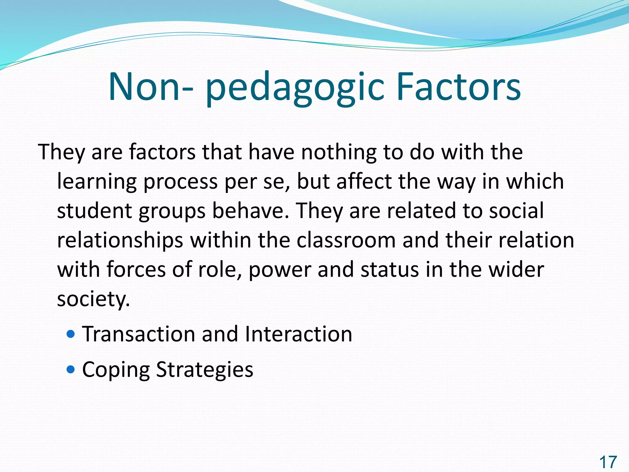 Non- pedagogic Factors
They are factors that have nothing to do with the
learning process per se, but affect the way in which
student groups behave. They are related to social
relationships within the classroom and their relation
with forces of role, power and status in the wider
society.
 Transaction and Interaction
 Coping Strategies
17
 