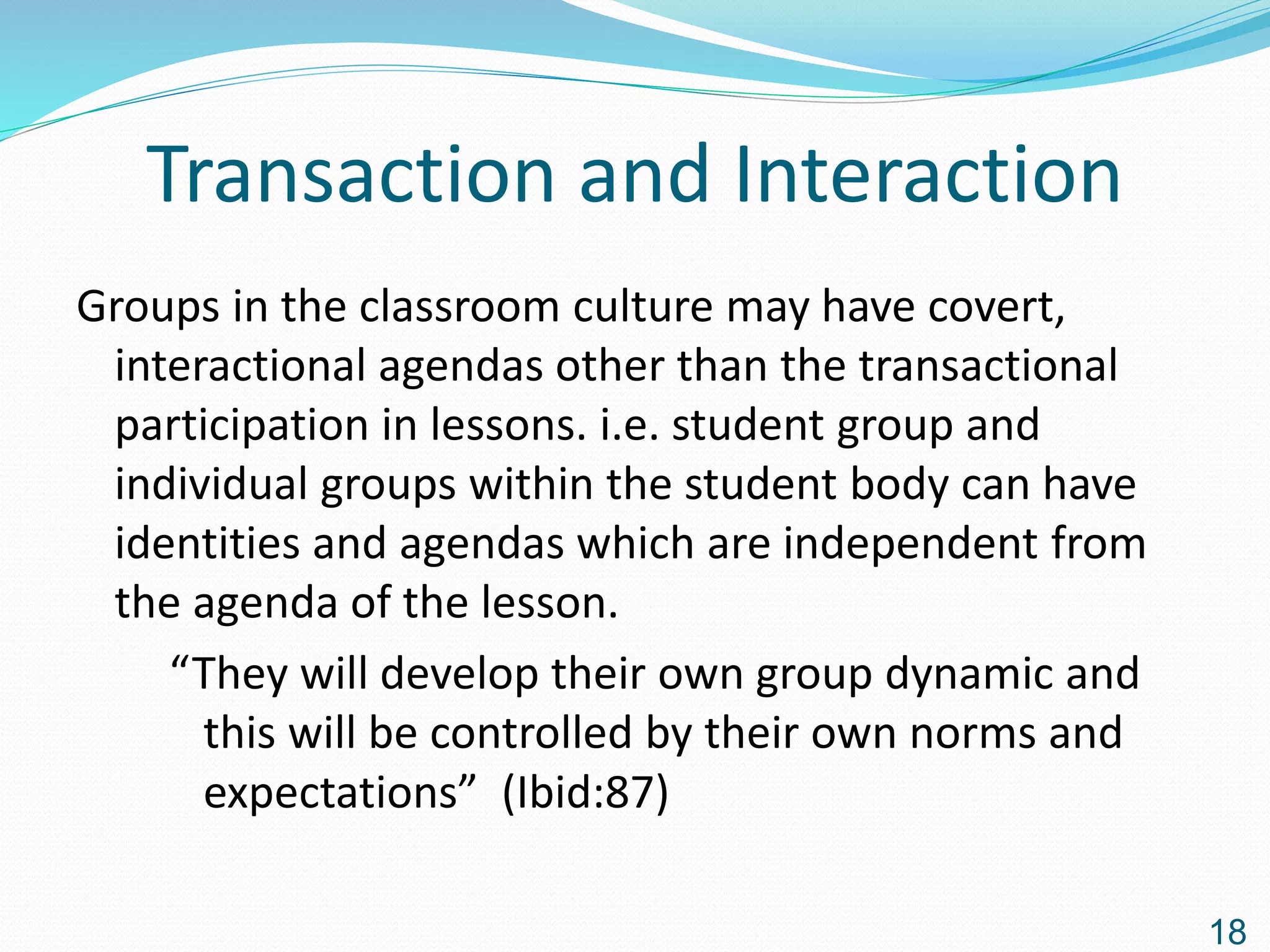 Transaction and Interaction
Groups in the classroom culture may have covert,
interactional agendas other than the transactional
participation in lessons. i.e. student group and
individual groups within the student body can have
identities and agendas which are independent from
the agenda of the lesson.
“They will develop their own group dynamic and
this will be controlled by their own norms and
expectations” (Ibid:87)
18
 