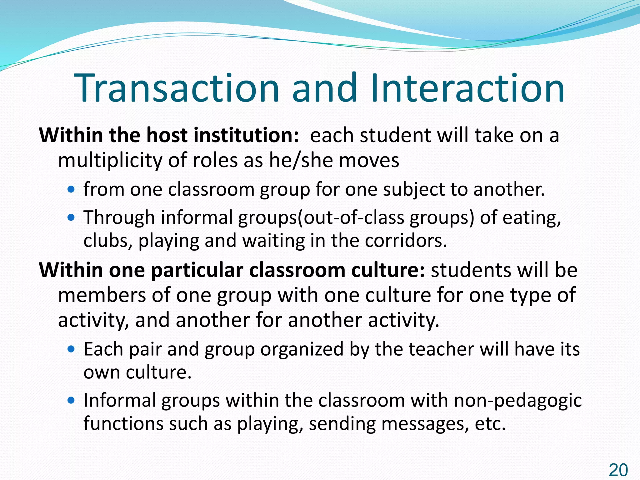 Transaction and Interaction
Within the host institution: each student will take on a
multiplicity of roles as he/she moves
 from one classroom group for one subject to another.
 Through informal groups(out-of-class groups) of eating,
clubs, playing and waiting in the corridors.
Within one particular classroom culture: students will be
members of one group with one culture for one type of
activity, and another for another activity.
 Each pair and group organized by the teacher will have its
own culture.
 Informal groups within the classroom with non-pedagogic
functions such as playing, sending messages, etc.
20
 