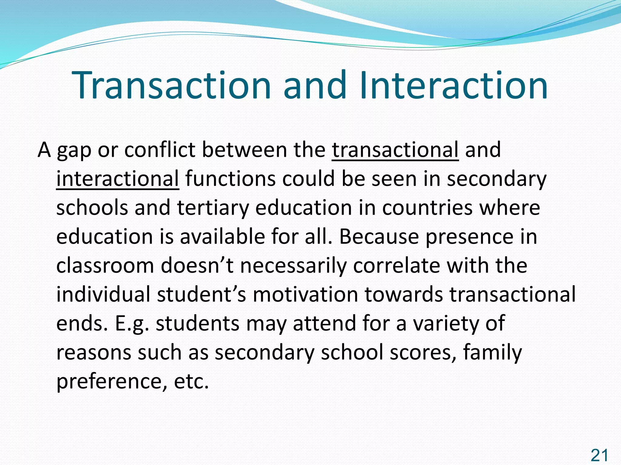 Transaction and Interaction
A gap or conflict between the transactional and
interactional functions could be seen in secondary
schools and tertiary education in countries where
education is available for all. Because presence in
classroom doesn’t necessarily correlate with the
individual student’s motivation towards transactional
ends. E.g. students may attend for a variety of
reasons such as secondary school scores, family
preference, etc.
21
 