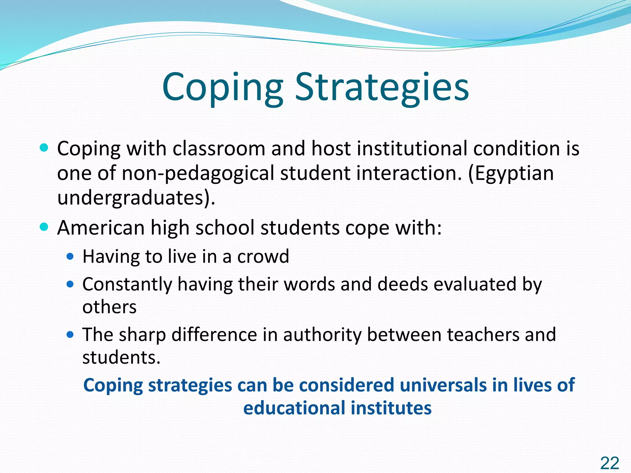 Coping Strategies
 Coping with classroom and host institutional condition is
one of non-pedagogical student interaction. (Egyptian
undergraduates).
 American high school students cope with:
 Having to live in a crowd
 Constantly having their words and deeds evaluated by
others
 The sharp difference in authority between teachers and
students.
Coping strategies can be considered universals in lives of
educational institutes
22
 