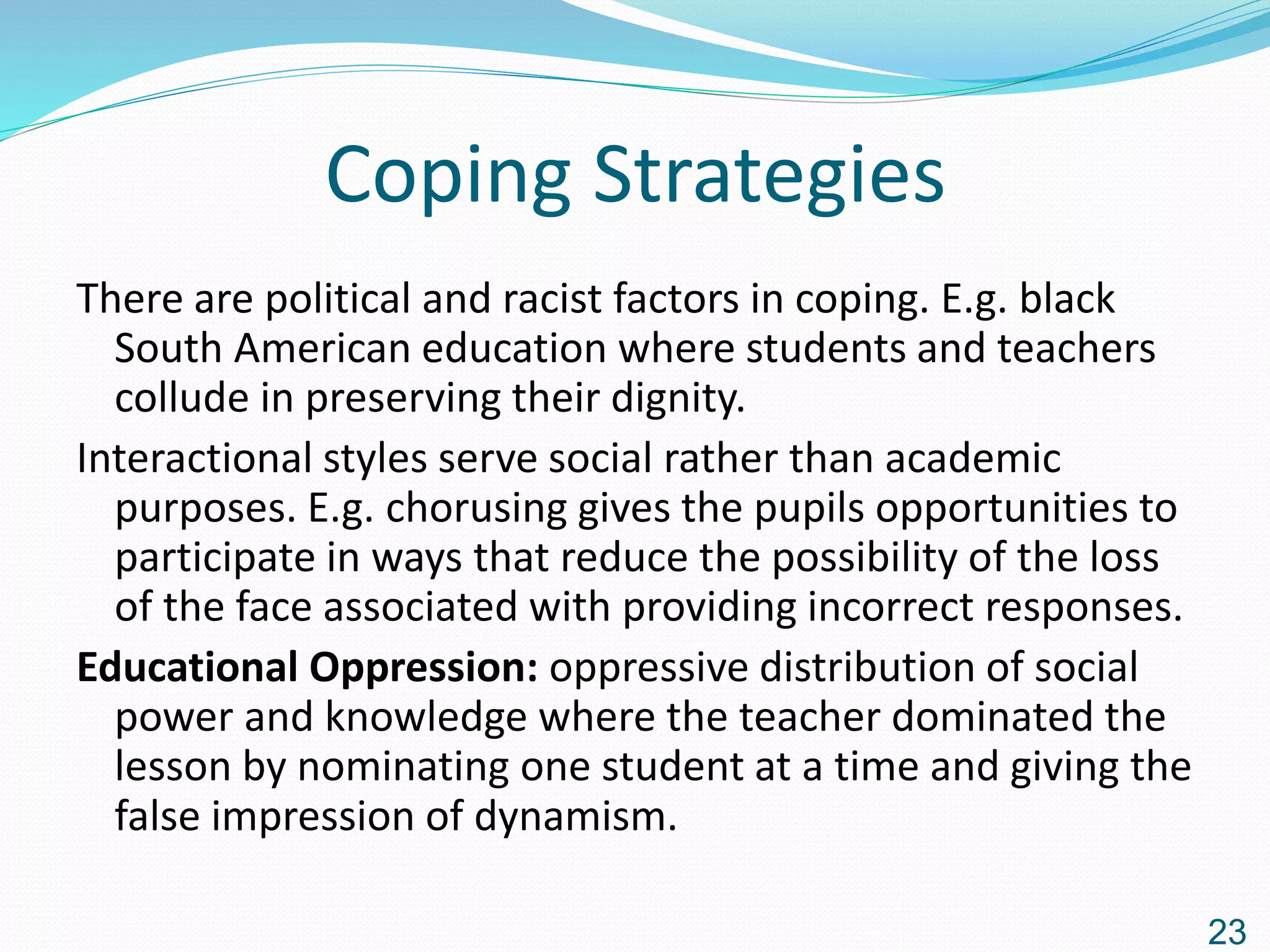 Coping Strategies
There are political and racist factors in coping. E.g. black
South American education where students and teachers
collude in preserving their dignity.
Interactional styles serve social rather than academic
purposes. E.g. chorusing gives the pupils opportunities to
participate in ways that reduce the possibility of the loss
of the face associated with providing incorrect responses.
Educational Oppression: oppressive distribution of social
power and knowledge where the teacher dominated the
lesson by nominating one student at a time and giving the
false impression of dynamism.
23
 