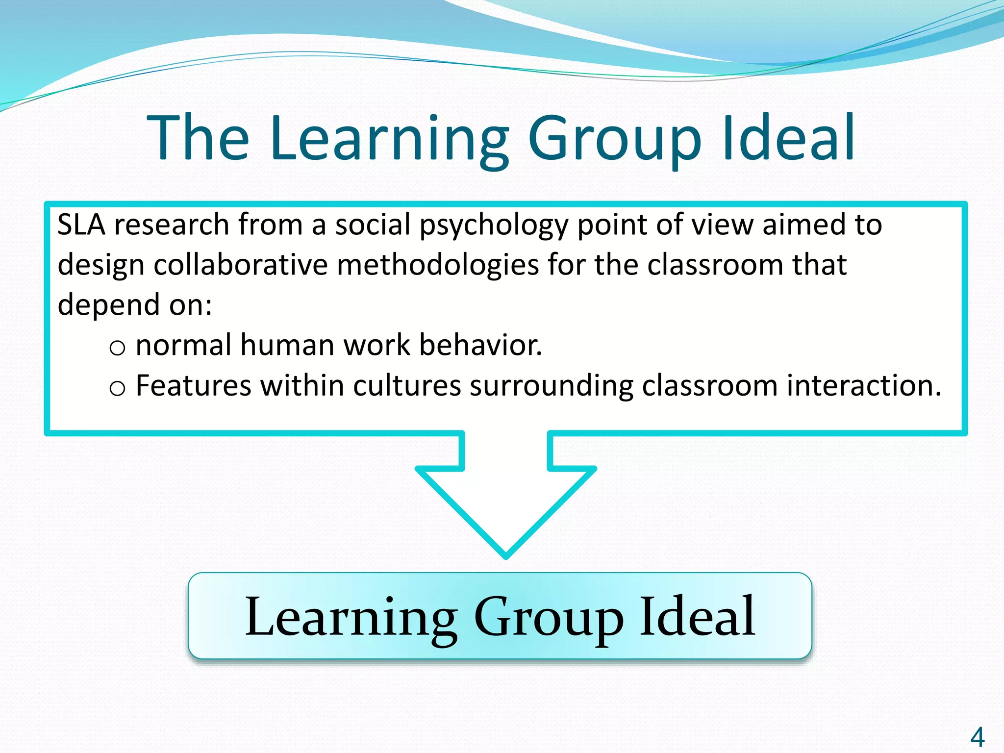 The Learning Group Ideal
SLA research from a social psychology point of view aimed to
design collaborative methodologies for the classroom that
depend on:
o normal human work behavior.
o Features within cultures surrounding classroom interaction.
Learning Group Ideal
4
 