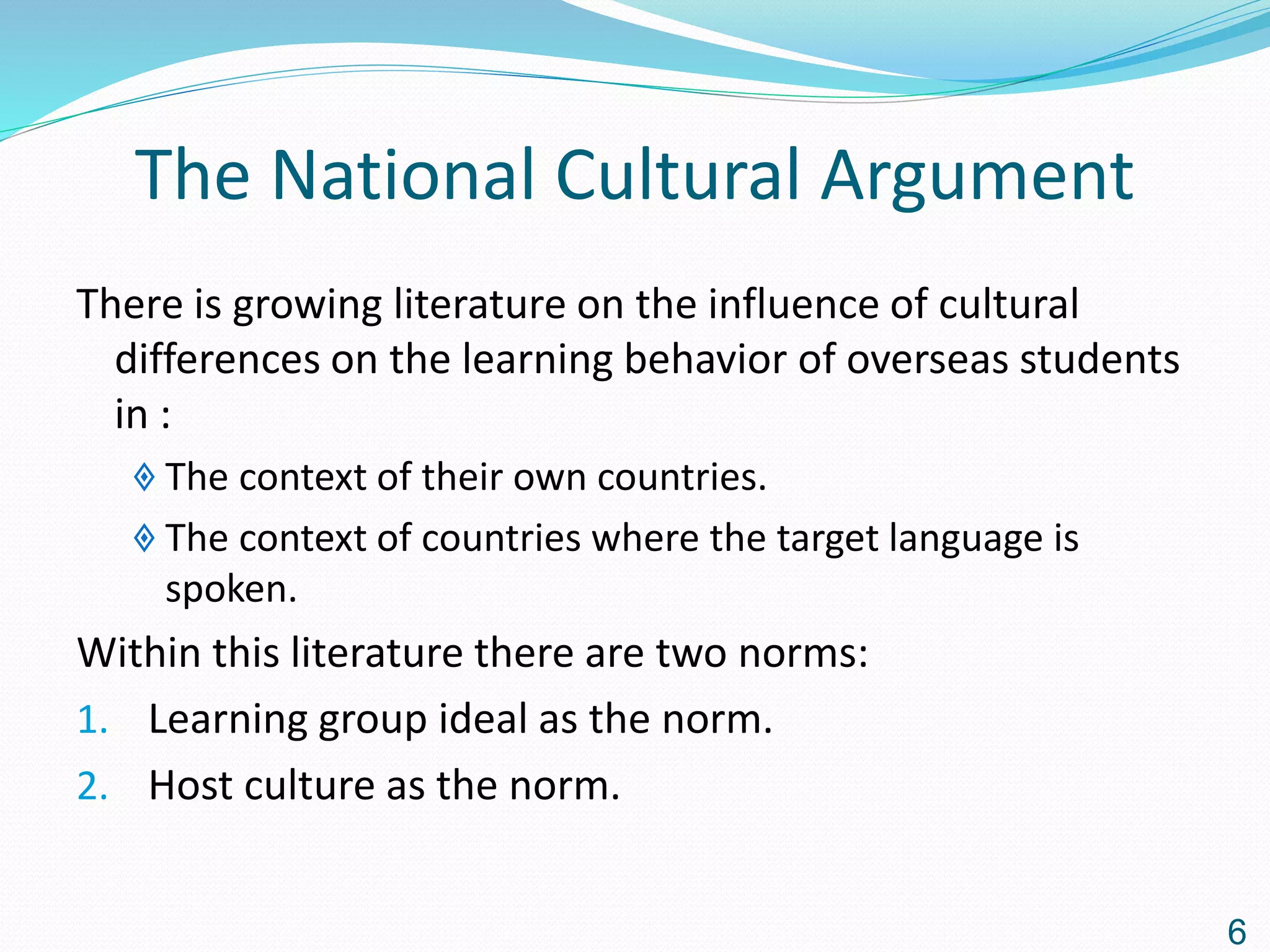 The National Cultural Argument
There is growing literature on the influence of cultural
differences on the learning behavior of overseas students
in :
 The context of their own countries.
 The context of countries where the target language is
spoken.
Within this literature there are two norms:
1. Learning group ideal as the norm.
2. Host culture as the norm.
6
 