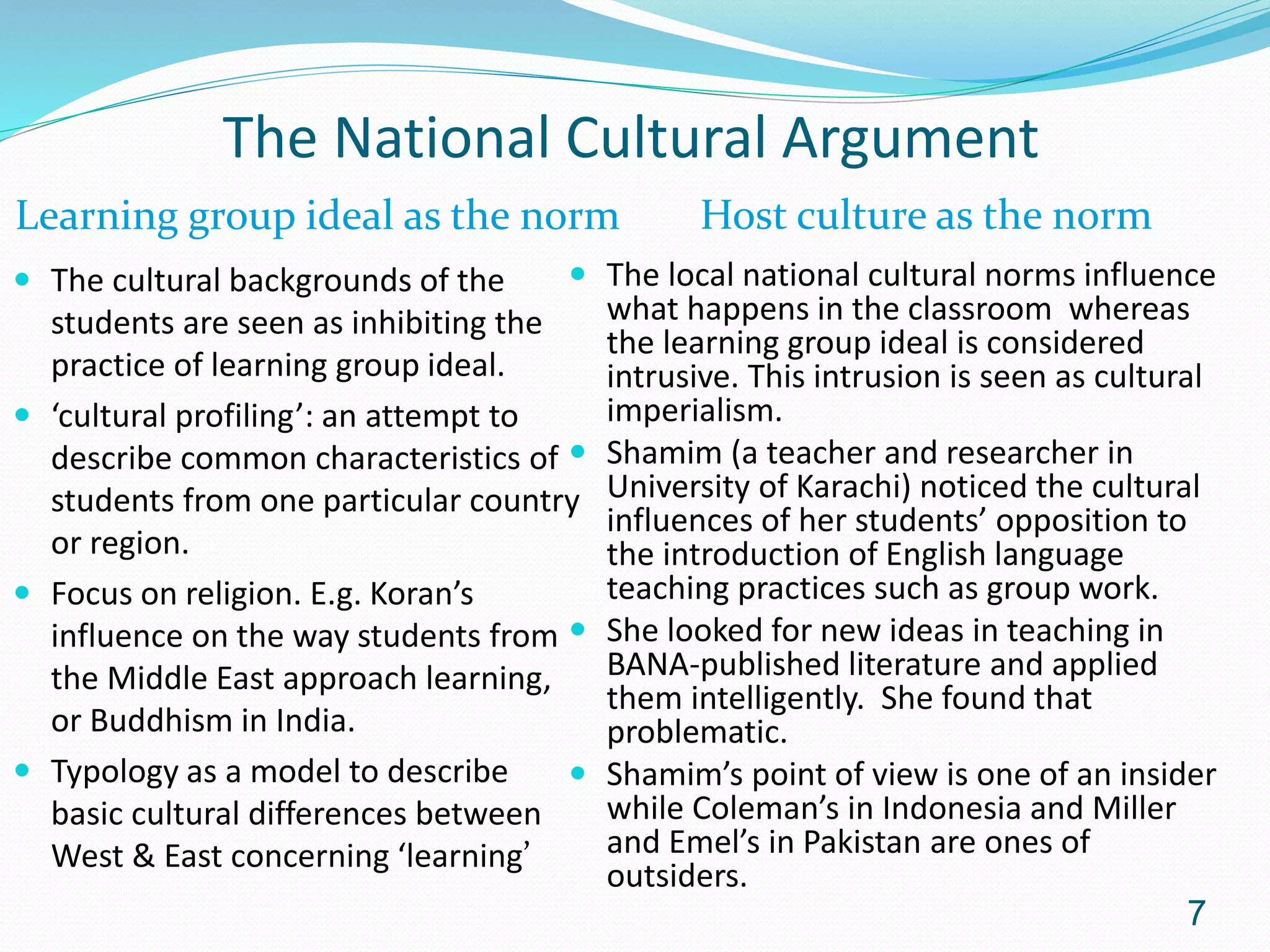 The National Cultural Argument
Learning group ideal as the norm Host culture as the norm
 The cultural backgrounds of the
students are seen as inhibiting the
practice of learning group ideal.
 ‘cultural profiling’: an attempt to
describe common characteristics of
students from one particular country
or region.
 Focus on religion. E.g. Koran’s
influence on the way students from
the Middle East approach learning,
or Buddhism in India.
 Typology as a model to describe
basic cultural differences between
West & East concerning ‘learning’
 The local national cultural norms influence
what happens in the classroom whereas
the learning group ideal is considered
intrusive. This intrusion is seen as cultural
imperialism.
 Shamim (a teacher and researcher in
University of Karachi) noticed the cultural
influences of her students’ opposition to
the introduction of English language
teaching practices such as group work.
 She looked for new ideas in teaching in
BANA-published literature and applied
them intelligently. She found that
problematic.
 Shamim’s point of view is one of an insider
while Coleman’s in Indonesia and Miller
and Emel’s in Pakistan are ones of
outsiders.
7
 