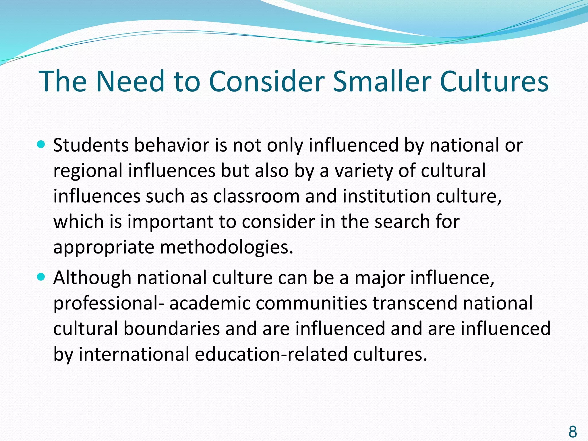 The Need to Consider Smaller Cultures
 Students behavior is not only influenced by national or
regional influences but also by a variety of cultural
influences such as classroom and institution culture,
which is important to consider in the search for
appropriate methodologies.
 Although national culture can be a major influence,
professional- academic communities transcend national
cultural boundaries and are influenced and are influenced
by international education-related cultures.
8
 