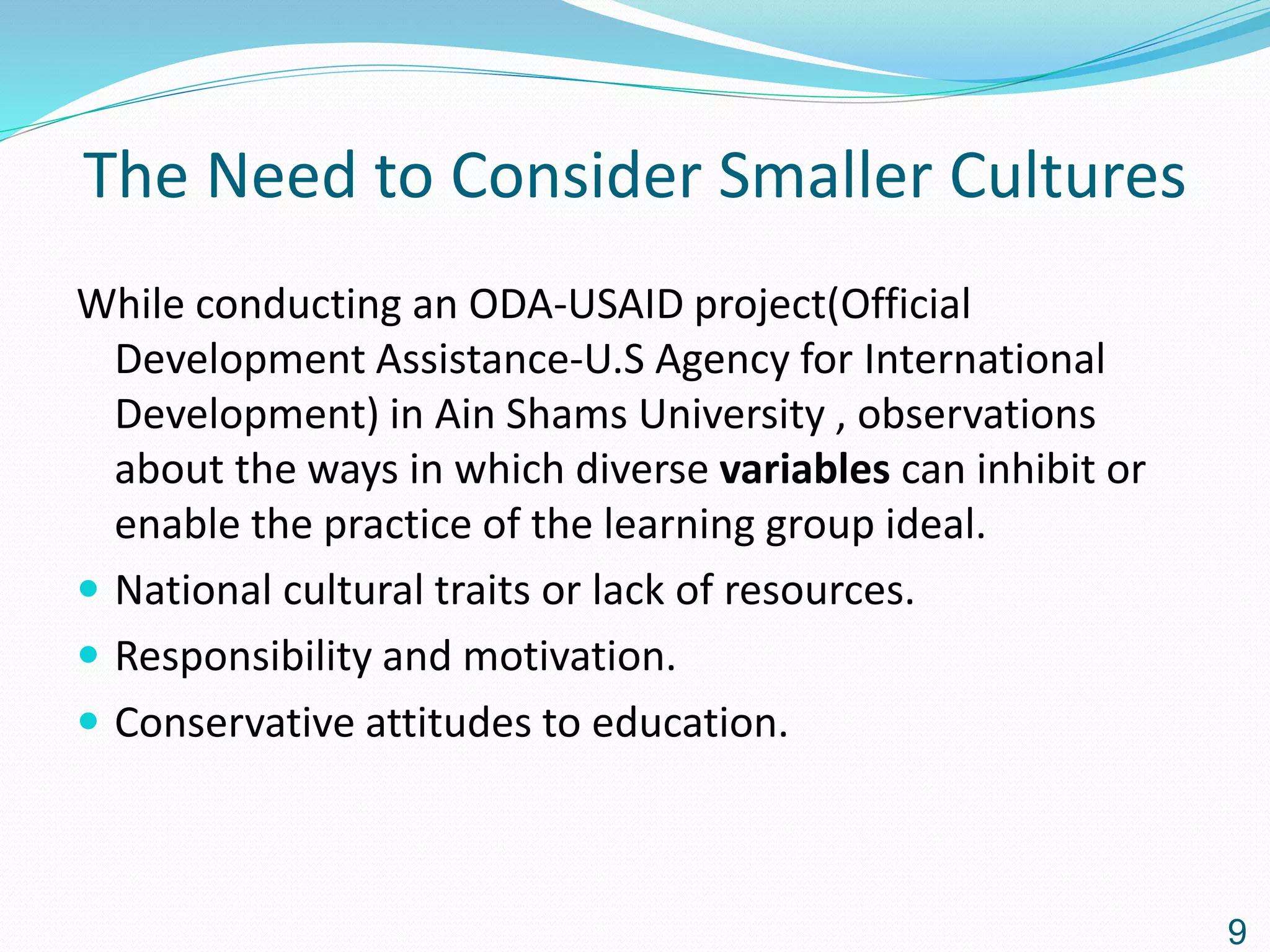 The Need to Consider Smaller Cultures
While conducting an ODA-USAID project(Official
Development Assistance-U.S Agency for International
Development) in Ain Shams University , observations
about the ways in which diverse variables can inhibit or
enable the practice of the learning group ideal.
 National cultural traits or lack of resources.
 Responsibility and motivation.
 Conservative attitudes to education.
9
 