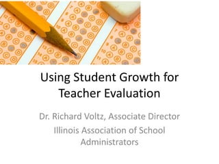 Using Student Growth for
Teacher Evaluation
Dr. Richard Voltz, Associate Director
Illinois Association of School
Administrators
 