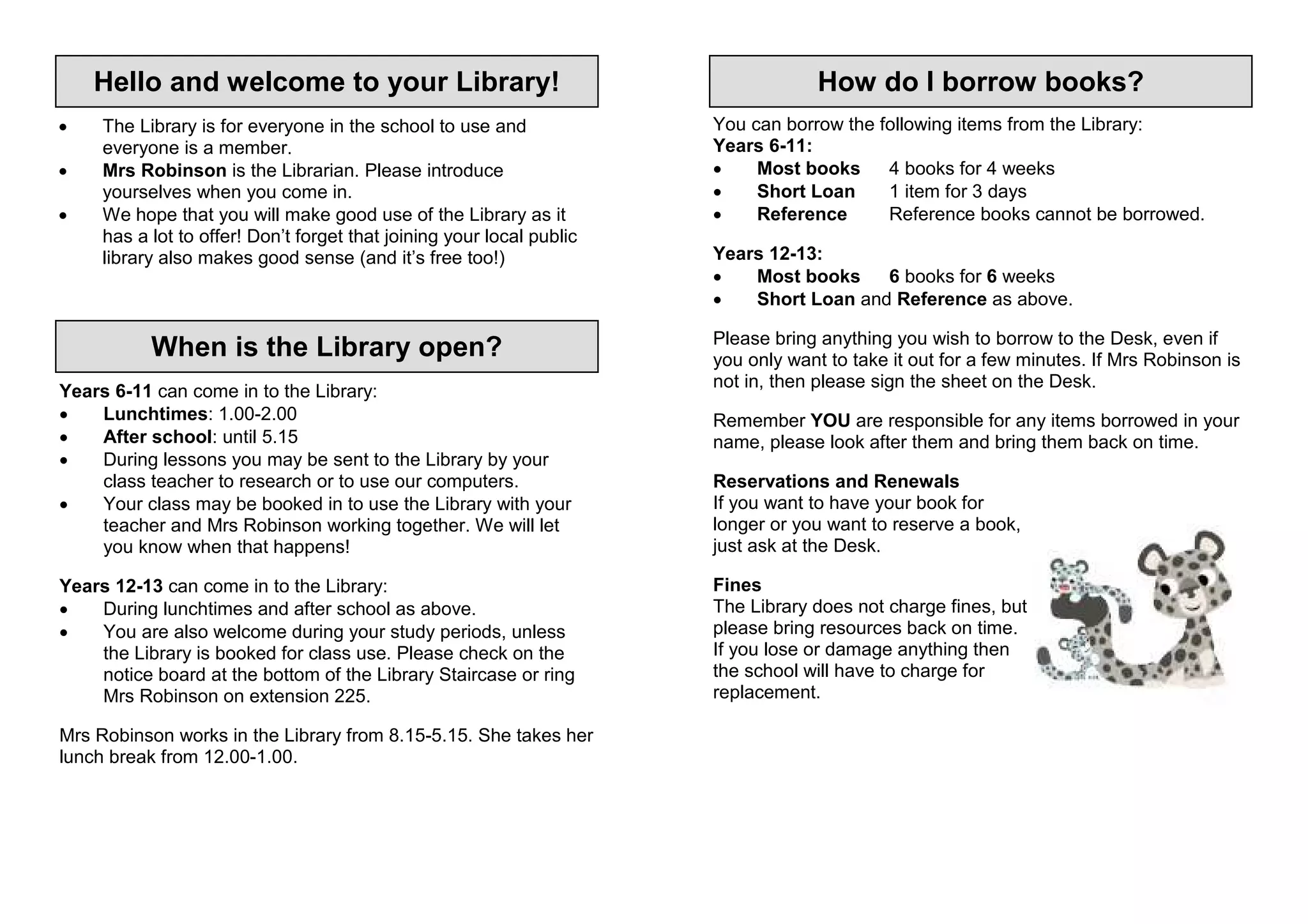 Hello and welcome to your Library!                                              How do I borrow books?
•    The Library is for everyone in the school to use and              You can borrow the following items from the Library:
     everyone is a member.                                             Years 6-11:
•    Mrs Robinson is the Librarian. Please introduce                   •    Most books     4 books for 4 weeks
     yourselves when you come in.                                      •    Short Loan     1 item for 3 days
•    We hope that you will make good use of the Library as it          •    Reference      Reference books cannot be borrowed.
     has a lot to offer! Don’t forget that joining your local public
     library also makes good sense (and it’s free too!)                Years 12-13:
                                                                       •   Most books    6 books for 6 weeks
                                                                       •   Short Loan and Reference as above.

                                                                       Please bring anything you wish to borrow to the Desk, even if
           When is the Library open?                                   you only want to take it out for a few minutes. If Mrs Robinson is
                                                                       not in, then please sign the sheet on the Desk.
Years 6-11 can come in to the Library:
•   Lunchtimes: 1.00-2.00                                              Remember YOU are responsible for any items borrowed in your
•   After school: until 5.15                                           name, please look after them and bring them back on time.
•   During lessons you may be sent to the Library by your
    class teacher to research or to use our computers.                 Reservations and Renewals
•   Your class may be booked in to use the Library with your           If you want to have your book for
    teacher and Mrs Robinson working together. We will let             longer or you want to reserve a book,
    you know when that happens!                                        just ask at the Desk.

Years 12-13 can come in to the Library:                                Fines
•   During lunchtimes and after school as above.                       The Library does not charge fines, but
•   You are also welcome during your study periods, unless             please bring resources back on time.
    the Library is booked for class use. Please check on the           If you lose or damage anything then
    notice board at the bottom of the Library Staircase or ring        the school will have to charge for
    Mrs Robinson on extension 225.                                     replacement.

Mrs Robinson works in the Library from 8.15-5.15. She takes her
lunch break from 12.00-1.00.
 