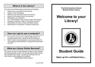 What is in the Library?
                                                                            The Dixie Grammar School
The Library has all these types of resources and facilities:                  Michael Parker Library
•    General and Young Adult fiction (stories).
•    Graphic novels and Manga.
•    Reference and information books (non-fiction).
•
•
     Books and information about our local area.
     Newspapers and magazines.                                         Welcome to your
•    ICT - 6 fixed laptops, colour printer, screen and projector.
•
•
     Catalogue computer to help you find library resources.
     Study tables and chairs, lovely comfortable seating.
                                                                           Library!
•    Mrs Robinson, the Librarian, to help and advise you!




     How can I get to use a computer?
•    If you want to use one of our laptops after school or at
     lunchtime please book in advance with Mrs Robinson.
•    Sixth Formers can book laptops to use during a Study Pe-
     riod by talking to Mrs Robinson or ringing the Library exten-
     sion 225.



     What are Library Online Services?
Our Library has lots of useful websites to help you with research
and choosing books to read. You can also find out about events
                                                                         Student Guide
and activities in the Library. The sites are all linked from our
main Library Online website at this address:
                  http://library-online.org.uk                         Open up for a whirlwind tour....

                                                      © Library 2009
 