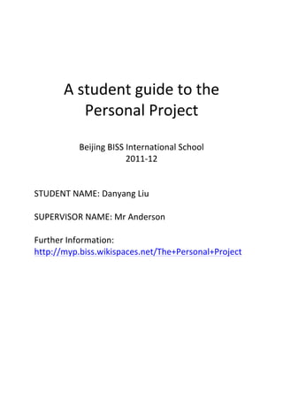 
	
  
	
  
	
  
	
  
	
  
	
  
	
  
	
  


        A	
  student	
  guide	
  to	
  the	
  
              Personal	
  Project	
  
                         	
  
               Beijing	
  BISS	
  International	
  School	
  
                                  2011-­‐12	
  
                                      	
  
                                      	
  
STUDENT	
  NAME:	
  Danyang	
  Liu	
  
	
  
SUPERVISOR	
  NAME:	
  Mr	
  Anderson	
  
	
  
Further	
  Information:	
  
http://myp.biss.wikispaces.net/The+Personal+Project	
  	
  
	
  
                              	
  
	
  
 