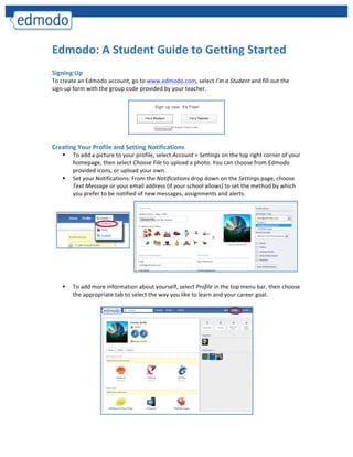  
	
  




Edmodo:	
  A	
  Student	
  Guide	
  to	
  Getting	
  Started	
  
	
  
Signing	
  Up	
  
To	
  create	
  an	
  Edmodo	
  account,	
  go	
  to	
  www.edmodo.com,	
  select	
  I’m	
  a	
  Student	
  and	
  fill	
  out	
  the	
  
sign-­‐up	
  form	
  with	
  the	
  group	
  code	
  provided	
  by	
  your	
  teacher.	
  
	
  




                                                                                                                 	
  
	
  	
  
Creating	
  Your	
  Profile	
  and	
  Setting	
  Notifications	
  
           §   To	
  add	
  a	
  picture	
  to	
  your	
  profile,	
  select	
  Account	
  >	
  Settings	
  on	
  the	
  top	
  right	
  corner	
  of	
  your	
  
                homepage,	
  then	
  select	
  Choose	
  File	
  to	
  upload	
  a	
  photo.	
  You	
  can	
  choose	
  from	
  Edmodo	
  
                provided	
  icons,	
  or	
  upload	
  your	
  own.	
  	
  
           §   Set	
  your	
  Notifications:	
  From	
  the	
  Notifications	
  drop	
  down	
  on	
  the	
  Settings	
  page,	
  choose	
  
                Text	
  Message	
  or	
  your	
  email	
  address	
  (if	
  your	
  school	
  allows)	
  to	
  set	
  the	
  method	
  by	
  which	
  
                you	
  prefer	
  to	
  be	
  notified	
  of	
  new	
  messages,	
  assignments	
  and	
  alerts.	
  	
  	
  
                	
  




                	
  
                	
  
                	
  
                	
  
           §   To	
  add	
  more	
  information	
  about	
  yourself,	
  select	
  Profile	
  in	
  the	
  top	
  menu	
  bar,	
  then	
  choose	
  
                the	
  appropriate	
  tab	
  to	
  select	
  the	
  way	
  you	
  like	
  to	
  learn	
  and	
  your	
  career	
  goal.	
  
                                                                                     	
  




                                                                                                                                  	
  
 