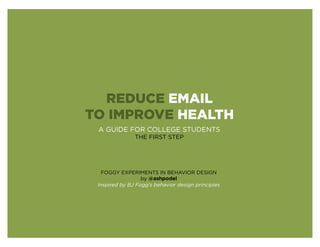 REDUCE EMAIL
TO IMPROVE HEALTH
 A GUIDE FOR COLLEGE STUDENTS
               THE FIRST STEP




   FOGGY EXPERIMENTS IN BEHAVIOR DESIGN
                  by @ashpodel
 Inspired by BJ Fogg’s behavior design principles
 