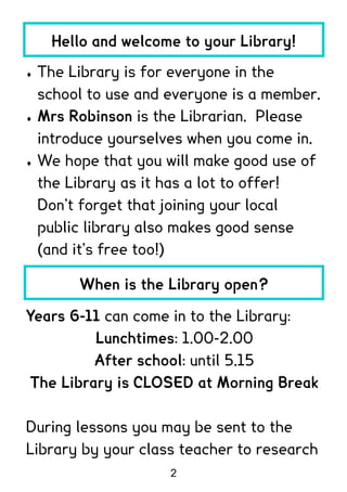 Hello and welcome to your Library!

   The Library is for everyone in the
    school to use and everyone is a member.
   Mrs Robinson is the Librarian. Please
    introduce yourselves when you come in.
   We hope that you will make good use of
    the Library as it has a lot to offer!
    Don’t forget that joining your local
    public library also makes good sense
    (and it’s free too!)

         When is the Library open?

Years 6-11 can come in to the Library:
          Lunchtimes: 1.00-2.00
          After school: until 5.15
 The Library is CLOSED at Morning Break

During lessons you may be sent to the
Library by your class teacher to research
                      2
 