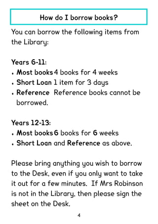 How do I borrow books?

You can borrow the following items from
the Library:

Years 6-11:
 Most books 4 books for 4 weeks

 Short Loan 1 item for 3 days

 Reference Reference books cannot be

  borrowed.

Years 12-13:
 Most books 6 books for 6 weeks

 Short Loan and Reference as above.




Please bring anything you wish to borrow
to the Desk, even if you only want to take
it out for a few minutes. If Mrs Robinson
is not in the Library, then please sign the
sheet on the Desk.
                     4
 