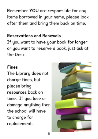 Remember YOU are responsible for any
items borrowed in your name, please look
after them and bring them back on time.

Reservations and Renewals
If you want to have your book for longer
or you want to reserve a book, just ask at
the Desk.

Fines
The Library does not
charge fines, but
please bring
resources back on
time. If you lose or
damage anything then
the school will have
to charge for
replacement.

                     5
 