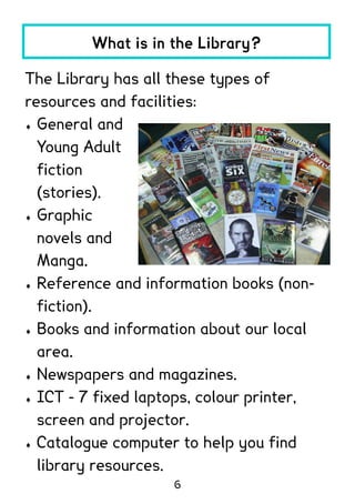 What is in the Library?

The Library has all these types of
resources and facilities:
 General and

  Young Adult
  fiction
  (stories).
 Graphic

  novels and
  Manga.
 Reference and information books (non-

  fiction).
 Books and information about our local

  area.
 Newspapers and magazines.

 ICT - 7 fixed laptops, colour printer,

  screen and projector.
 Catalogue computer to help you find

  library resources.
                    6
 