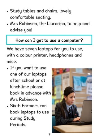    Study tables and chairs, lovely
    comfortable seating.
   Mrs Robinson, the Librarian, to help and
    advise you!

      How can I get to use a computer?

We have seven laptops for you to use,
with a colour printer, headphones and
mice.
 If you want to use

  one of our laptops
  after school or at
  lunchtime please
  book in advance with
  Mrs Robinson.
 Sixth Formers can

  book laptops to use
  during Study
  Periods.

                       7
 