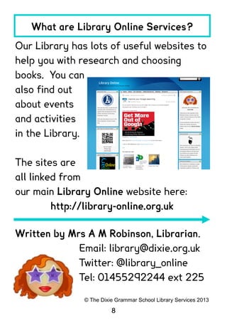 What are Library Online Services?
Our Library has lots of useful websites to
help you with research and choosing
books. You can
also find out
about events
and activities
in the Library.

The sites are
all linked from
our main Library Online website here:
         http://library-online.org.uk

Written by Mrs A M Robinson, Librarian.
             Email: library@dixie.org.uk
             Twitter: @library_online
             Tel: 01455292244 ext 225

               © The Dixie Grammar School Library Services 2013

                         8
 