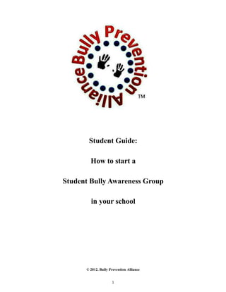 Student Guide:

        How to start a

Student Bully Awareness Group

        in your school




      © 2012. Bully Prevention Alliance


                     1
 