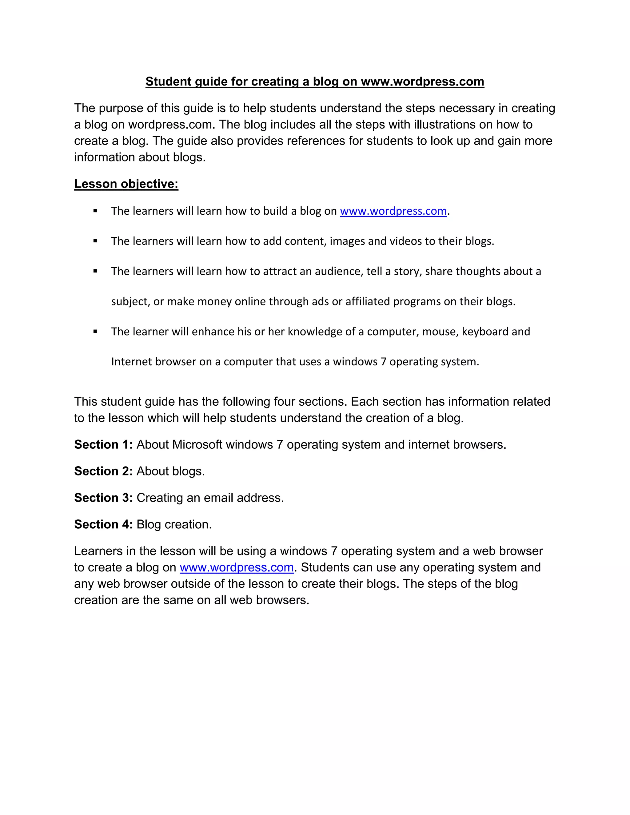 Student guide for creating a blog on www.wordpress.com
The purpose of this guide is to help students understand the steps necessary in creating
a blog on wordpress.com. The blog includes all the steps with illustrations on how to
create a blog. The guide also provides references for students to look up and gain more
information about blogs.
Lesson objective:
 The learners will learn how to build a blog on www.wordpress.com.
 The learners will learn how to add content, images and videos to their blogs.
 The learners will learn how to attract an audience, tell a story, share thoughts about a
subject, or make money online through ads or affiliated programs on their blogs.
 The learner will enhance his or her knowledge of a computer, mouse, keyboard and
Internet browser on a computer that uses a windows 7 operating system.
This student guide has the following four sections. Each section has information related
to the lesson which will help students understand the creation of a blog.
Section 1: About Microsoft windows 7 operating system and internet browsers.
Section 2: About blogs.
Section 3: Creating an email address.
Section 4: Blog creation.
Learners in the lesson will be using a windows 7 operating system and a web browser
to create a blog on www.wordpress.com. Students can use any operating system and
any web browser outside of the lesson to create their blogs. The steps of the blog
creation are the same on all web browsers.
 