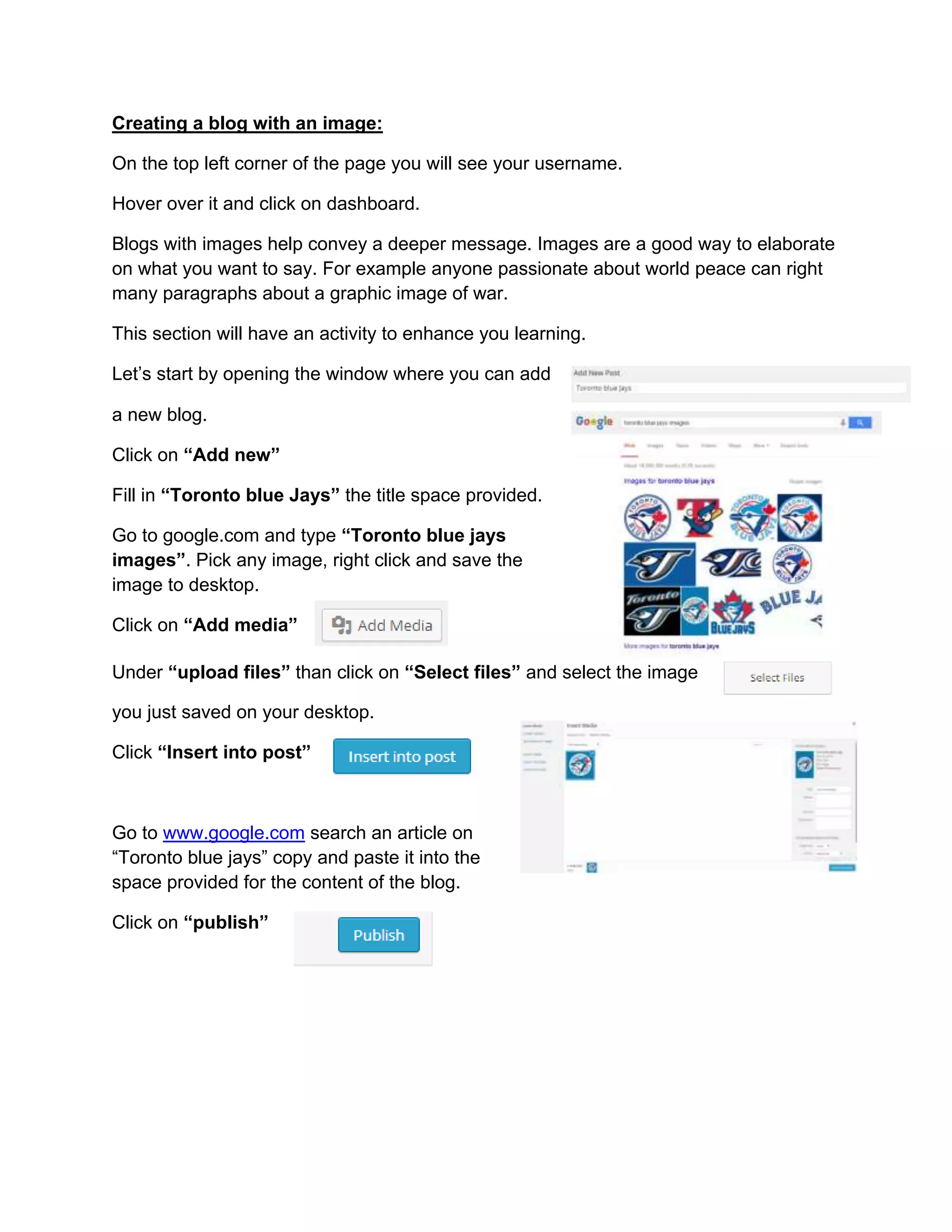 Creating a blog with an image:
On the top left corner of the page you will see your username.
Hover over it and click on dashboard.
Blogs with images help convey a deeper message. Images are a good way to elaborate
on what you want to say. For example anyone passionate about world peace can right
many paragraphs about a graphic image of war.
This section will have an activity to enhance you learning.
Let’s start by opening the window where you can add
a new blog.
Click on “Add new”
Fill in “Toronto blue Jays” the title space provided.
Go to google.com and type “Toronto blue jays
images”. Pick any image, right click and save the
image to desktop.
Click on “Add media”
Under “upload files” than click on “Select files” and select the image
you just saved on your desktop.
Click “Insert into post”
Go to www.google.com search an article on
“Toronto blue jays” copy and paste it into the
space provided for the content of the blog.
Click on “publish”
 